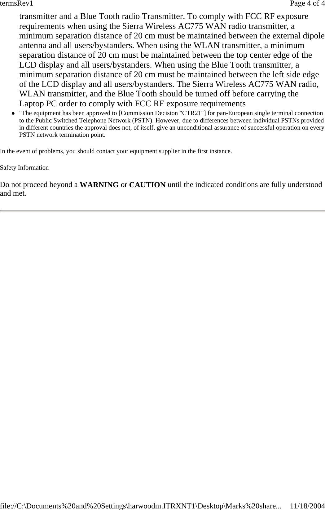 transmitter and a Blue Tooth radio Transmitter. To comply with FCC RF exposure requirements when using the Sierra Wireless AC775 WAN radio transmitter, a minimum separation distance of 20 cm must be maintained between the external dipole antenna and all users/bystanders. When using the WLAN transmitter, a minimum separation distance of 20 cm must be maintained between the top center edge of the LCD display and all users/bystanders. When using the Blue Tooth transmitter, a minimum separation distance of 20 cm must be maintained between the left side edge of the LCD display and all users/bystanders. The Sierra Wireless AC775 WAN radio, WLAN transmitter, and the Blue Tooth should be turned off before carrying the Laptop PC order to comply with FCC RF exposure requirements  z&quot;The equipment has been approved to [Commission Decision &quot;CTR21&quot;] for pan-European single terminal connection to the Public Switched Telephone Network (PSTN). However, due to differences between individual PSTNs provided in different countries the approval does not, of itself, give an unconditional assurance of successful operation on every PSTN network termination point. In the event of problems, you should contact your equipment supplier in the first instance. Safety Information Do not proceed beyond a WARNING or CAUTION until the indicated conditions are fully understood and met.   Page 4 of 4termsRev111/18/2004file://C:\Documents%20and%20Settings\harwoodm.ITRXNT1\Desktop\Marks%20share...