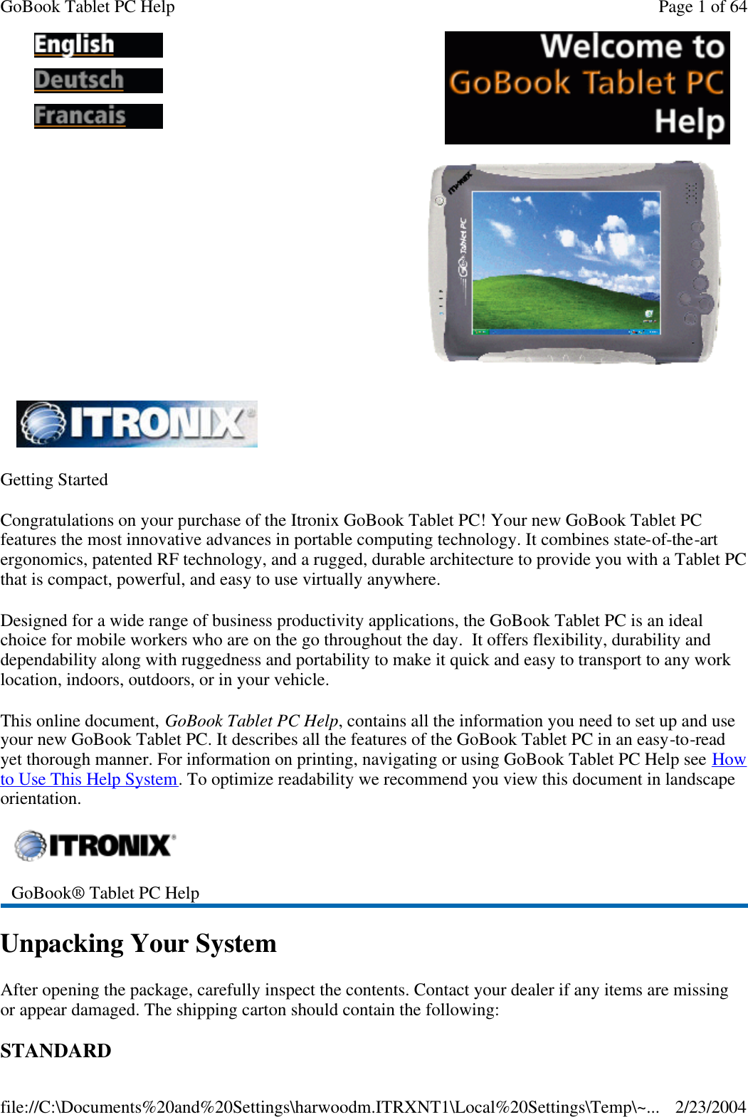 Getting Started Congratulations on your purchase of the Itronix GoBook Tablet PC! Your new GoBook Tablet PC features the most innovative advances in portable computing technology. It combines state-of-the-art ergonomics, patented RF technology, and a rugged, durable architecture to provide you with a Tablet PC that is compact, powerful, and easy to use virtually anywhere.  Designed for a wide range of business productivity applications, the GoBook Tablet PC is an ideal choice for mobile workers who are on the go throughout the day.  It offers flexibility, durability and dependability along with ruggedness and portability to make it quick and easy to transport to any work location, indoors, outdoors, or in your vehicle. This online document, GoBook Tablet PC Help, contains all the information you need to set up and use your new GoBook Tablet PC. It describes all the features of the GoBook Tablet PC in an easy-to-read yet thorough manner. For information on printing, navigating or using GoBook Tablet PC Help see How to Use This Help System. To optimize readability we recommend you view this document in landscape orientation. Unpacking Your System After opening the package, carefully inspect the contents. Contact your dealer if any items are missing or appear damaged. The shipping carton should contain the following: STANDARD               GoBook® Tablet PC Help  Page 1 of 64GoBook Tablet PC Help2/23/2004file://C:\Documents%20and%20Settings\harwoodm.ITRXNT1\Local%20Settings\Temp\~...