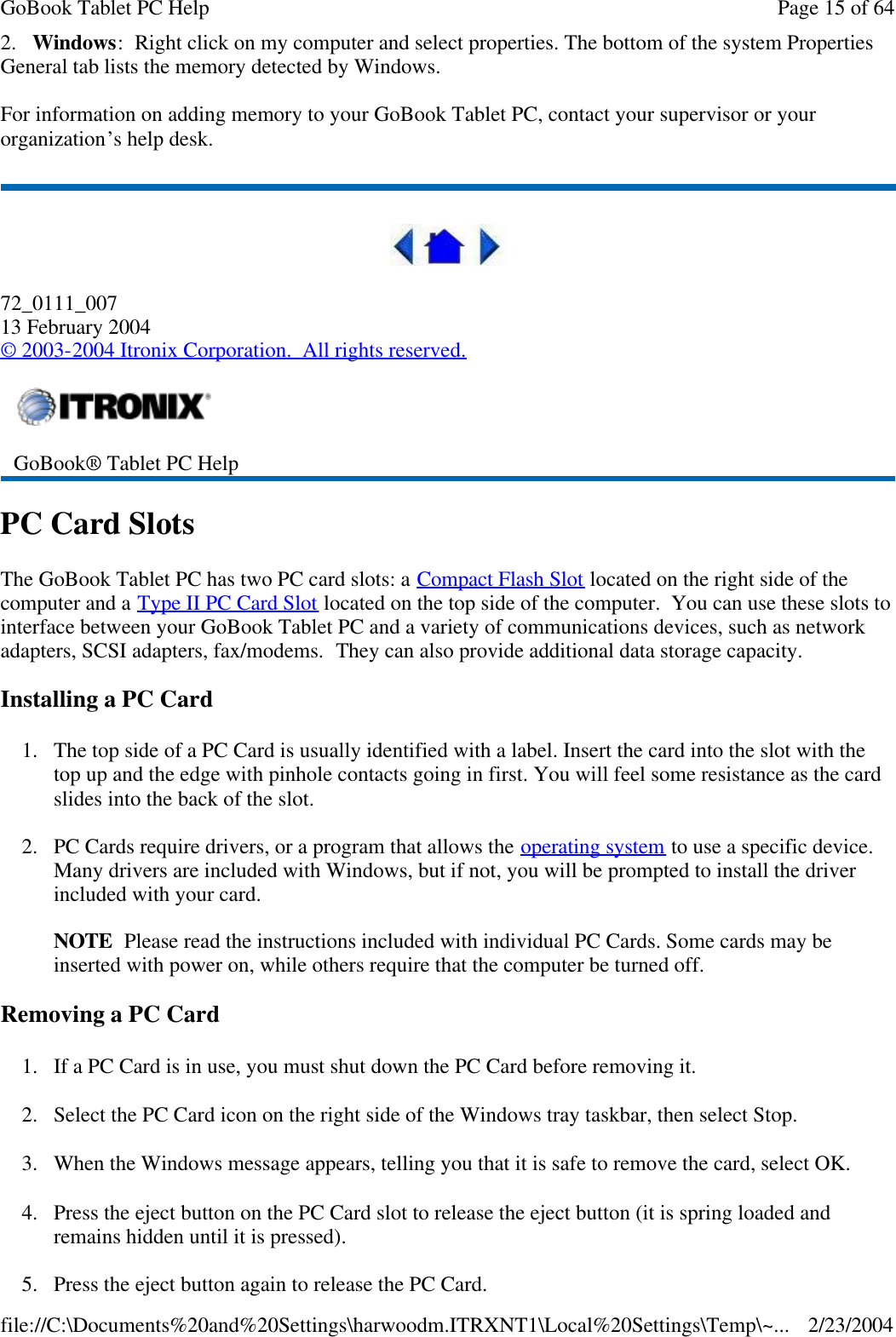 2.   Windows:  Right click on my computer and select properties. The bottom of the system Properties General tab lists the memory detected by Windows. For information on adding memory to your GoBook Tablet PC, contact your supervisor or your organization’s help desk.  72_0111_007 13 February 2004 © 2003-2004 Itronix Corporation.  All rights reserved. PC Card Slots The GoBook Tablet PC has two PC card slots: a Compact Flash Slot located on the right side of the computer and a Type II PC Card Slot located on the top side of the computer.  You can use these slots to interface between your GoBook Tablet PC and a variety of communications devices, such as network adapters, SCSI adapters, fax/modems.  They can also provide additional data storage capacity. Installing a PC Card 1. The top side of a PC Card is usually identified with a label. Insert the card into the slot with the top up and the edge with pinhole contacts going in first. You will feel some resistance as the card slides into the back of the slot. 2. PC Cards require drivers, or a program that allows the operating system to use a specific device. Many drivers are included with Windows, but if not, you will be prompted to install the driver included with your card.  NOTE  Please read the instructions included with individual PC Cards. Some cards may be inserted with power on, while others require that the computer be turned off.  Removing a PC Card 1. If a PC Card is in use, you must shut down the PC Card before removing it. 2. Select the PC Card icon on the right side of the Windows tray taskbar, then select Stop.  3. When the Windows message appears, telling you that it is safe to remove the card, select OK. 4. Press the eject button on the PC Card slot to release the eject button (it is spring loaded and remains hidden until it is pressed).  5.Press the eject button again to release the PC Card.  GoBook® Tablet PC Help  Page 15 of 64GoBook Tablet PC Help2/23/2004file://C:\Documents%20and%20Settings\harwoodm.ITRXNT1\Local%20Settings\Temp\~...