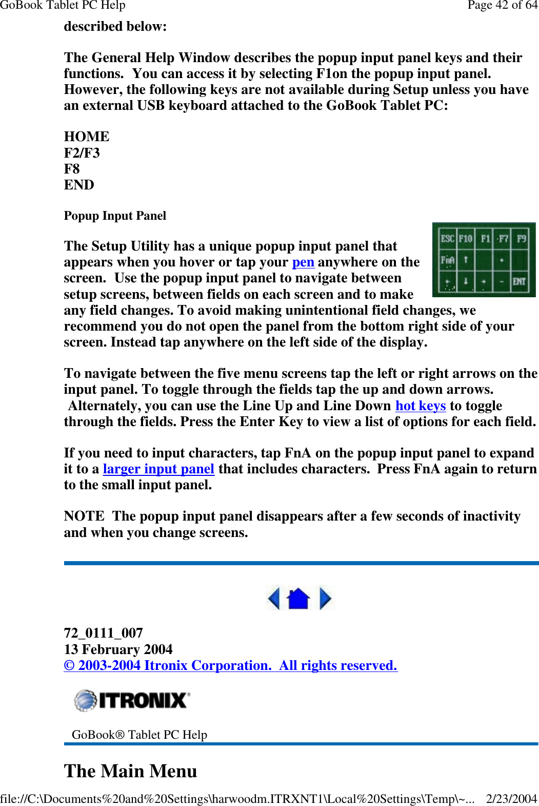 described below: The General Help Window describes the popup input panel keys and their functions.  You can access it by selecting F1on the popup input panel. However, the following keys are not available during Setup unless you have an external USB keyboard attached to the GoBook Tablet PC: HOME F2/F3 F8 END Popup Input Panel The Setup Utility has a unique popup input panel that appears when you hover or tap your pen anywhere on the screen.  Use the popup input panel to navigate between setup screens, between fields on each screen and to make any field changes. To avoid making unintentional field changes, we recommend you do not open the panel from the bottom right side of your screen. Instead tap anywhere on the left side of the display. To navigate between the five menu screens tap the left or right arrows on the input panel. To toggle through the fields tap the up and down arrows.  Alternately, you can use the Line Up and Line Down hot keys to toggle through the fields. Press the Enter Key to view a list of options for each field. If you need to input characters, tap FnA on the popup input panel to expand it to a larger input panel that includes characters.  Press FnA again to return to the small input panel. NOTE  The popup input panel disappears after a few seconds of inactivity and when you change screens.  72_0111_007 13 February 2004 © 2003-2004 Itronix Corporation.  All rights reserved. The Main Menu  GoBook® Tablet PC Help Page 42 of 64GoBook Tablet PC Help2/23/2004file://C:\Documents%20and%20Settings\harwoodm.ITRXNT1\Local%20Settings\Temp\~...