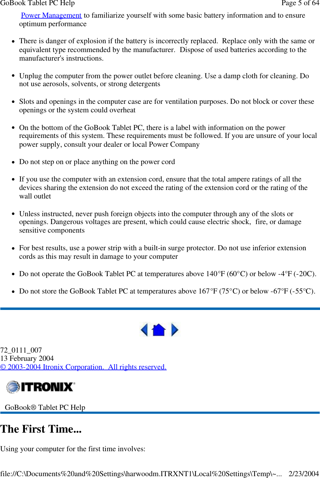  Power Management to familiarize yourself with some basic battery information and to ensure optimum performance lThere is danger of explosion if the battery is incorrectly replaced.  Replace only with the same or equivalent type recommended by the manufacturer.  Dispose of used batteries according to the manufacturer&apos;s instructions. lUnplug the computer from the power outlet before cleaning. Use a damp cloth for cleaning. Do not use aerosols, solvents, or strong detergents lSlots and openings in the computer case are for ventilation purposes. Do not block or cover these openings or the system could overheat lOn the bottom of the GoBook Tablet PC, there is a label with information on the power requirements of this system. These requirements must be followed. If you are unsure of your local power supply, consult your dealer or local Power Company lDo not step on or place anything on the power cord lIf you use the computer with an extension cord, ensure that the total ampere ratings of all the devices sharing the extension do not exceed the rating of the extension cord or the rating of the wall outlet lUnless instructed, never push foreign objects into the computer through any of the slots or openings. Dangerous voltages are present, which could cause electric shock,  fire, or damage sensitive components lFor best results, use a power strip with a built-in surge protector. Do not use inferior extension cords as this may result in damage to your computer lDo not operate the GoBook Tablet PC at temperatures above 140°F (60°C) or below -4°F (-20C). lDo not store the GoBook Tablet PC at temperatures above 167°F (75°C) or below -67°F (-55°C).  72_0111_007 13 February 2004 © 2003-2004 Itronix Corporation.  All rights reserved. The First Time... Using your computer for the first time involves:  GoBook® Tablet PC Help  Page 5 of 64GoBook Tablet PC Help2/23/2004file://C:\Documents%20and%20Settings\harwoodm.ITRXNT1\Local%20Settings\Temp\~...
