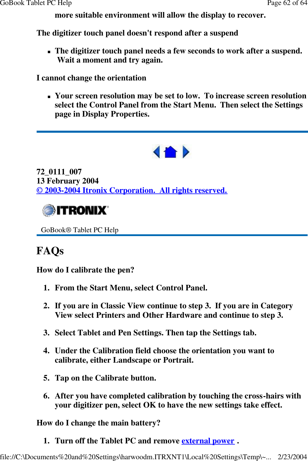 more suitable environment will allow the display to recover. The digitizer touch panel doesn&apos;t respond after a suspend nThe digitizer touch panel needs a few seconds to work after a suspend.  Wait a moment and try again. I cannot change the orientation nYour screen resolution may be set to low.  To increase screen resolution select the Control Panel from the Start Menu.  Then select the Settings page in Display Properties.  72_0111_007 13 February 2004 © 2003-2004 Itronix Corporation.  All rights reserved. FAQs How do I calibrate the pen? 1. From the Start Menu, select Control Panel.   2. If you are in Classic View continue to step 3.  If you are in Category View select Printers and Other Hardware and continue to step 3. 3. Select Tablet and Pen Settings. Then tap the Settings tab.   4. Under the Calibration field choose the orientation you want to calibrate, either Landscape or Portrait.  5. Tap on the Calibrate button.  6. After you have completed calibration by touching the cross-hairs with your digitizer pen, select OK to have the new settings take effect. How do I change the main battery? 1. Turn off the Tablet PC and remove external power .  GoBook® Tablet PC Help Page 62 of 64GoBook Tablet PC Help2/23/2004file://C:\Documents%20and%20Settings\harwoodm.ITRXNT1\Local%20Settings\Temp\~...