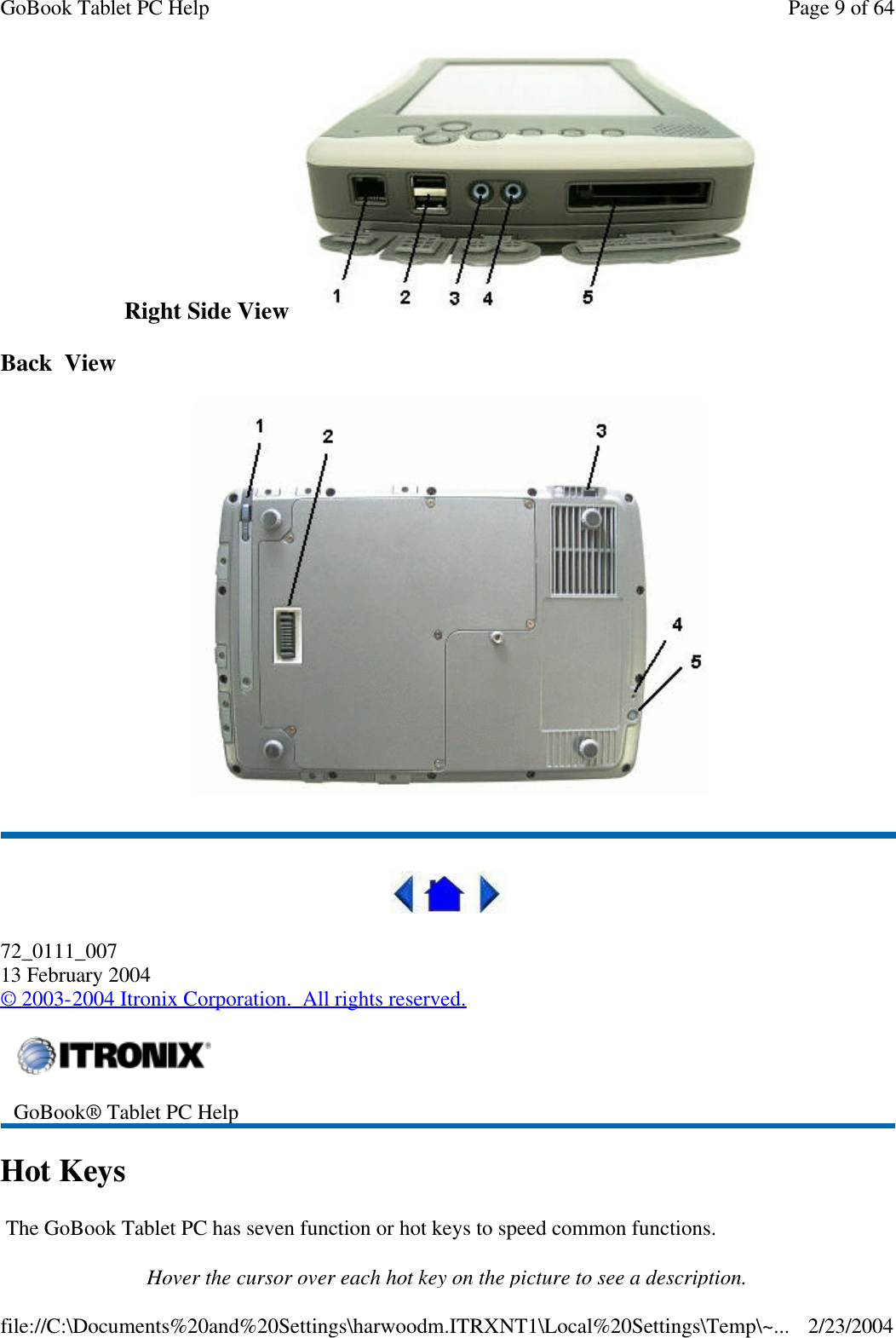 Right Side View  Back  View     72_0111_007 13 February 2004 © 2003-2004 Itronix Corporation.  All rights reserved. Hot Keys  The GoBook Tablet PC has seven function or hot keys to speed common functions. Hover the cursor over each hot key on the picture to see a description.  GoBook® Tablet PC Help  Page 9 of 64GoBook Tablet PC Help2/23/2004file://C:\Documents%20and%20Settings\harwoodm.ITRXNT1\Local%20Settings\Temp\~...