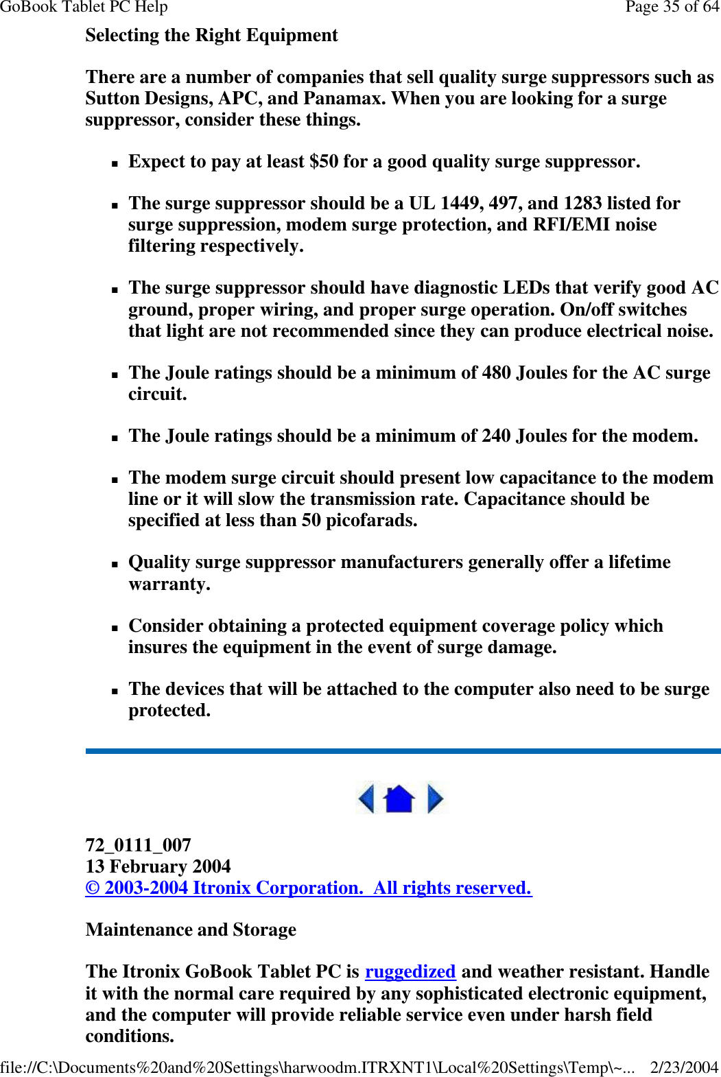 Selecting the Right Equipment There are a number of companies that sell quality surge suppressors such as Sutton Designs, APC, and Panamax. When you are looking for a surge suppressor, consider these things. nExpect to pay at least $50 for a good quality surge suppressor. nThe surge suppressor should be a UL 1449, 497, and 1283 listed for surge suppression, modem surge protection, and RFI/EMI noise filtering respectively. nThe surge suppressor should have diagnostic LEDs that verify good AC ground, proper wiring, and proper surge operation. On/off switches that light are not recommended since they can produce electrical noise. nThe Joule ratings should be a minimum of 480 Joules for the AC surge circuit. nThe Joule ratings should be a minimum of 240 Joules for the modem. nThe modem surge circuit should present low capacitance to the modem line or it will slow the transmission rate. Capacitance should be specified at less than 50 picofarads. nQuality surge suppressor manufacturers generally offer a lifetime warranty. nConsider obtaining a protected equipment coverage policy which insures the equipment in the event of surge damage. nThe devices that will be attached to the computer also need to be surge protected.   72_0111_007 13 February 2004 © 2003-2004 Itronix Corporation.  All rights reserved. Maintenance and Storage The Itronix GoBook Tablet PC is ruggedized and weather resistant. Handle it with the normal care required by any sophisticated electronic equipment, and the computer will provide reliable service even under harsh field conditions. Page 35 of 64GoBook Tablet PC Help2/23/2004file://C:\Documents%20and%20Settings\harwoodm.ITRXNT1\Local%20Settings\Temp\~...