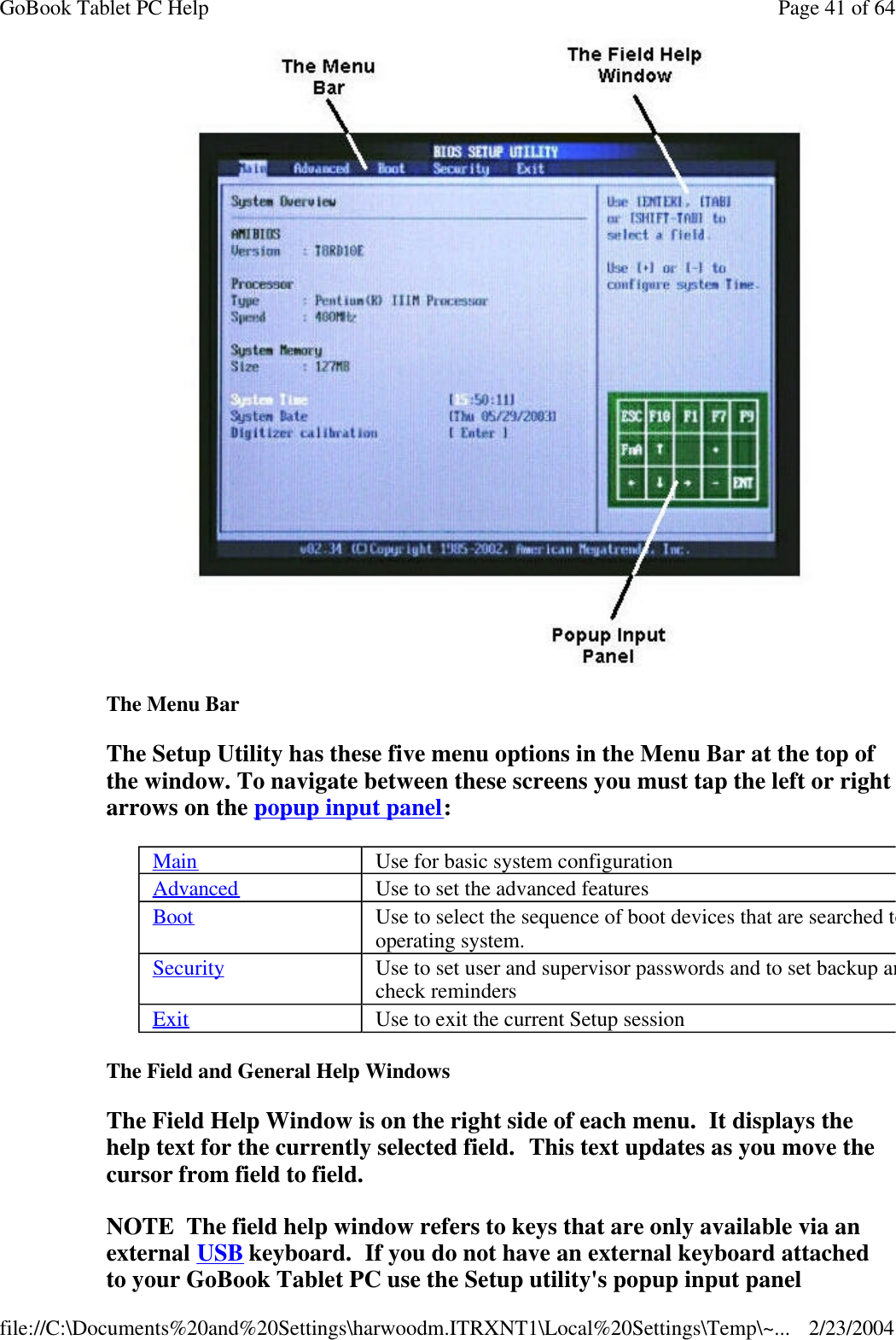  The Menu Bar The Setup Utility has these five menu options in the Menu Bar at the top of the window. To navigate between these screens you must tap the left or right arrows on the popup input panel: The Field and General Help Windows The Field Help Window is on the right side of each menu.  It displays the help text for the currently selected field.  This text updates as you move the cursor from field to field. NOTE  The field help window refers to keys that are only available via an external USB keyboard.  If you do not have an external keyboard attached to your GoBook Tablet PC use the Setup utility&apos;s popup input panel Main Use for basic system configuration Advanced Use to set the advanced features Boot Use to select the sequence of boot devices that are searched to load an operating system. Security Use to set user and supervisor passwords and to set backup and viruscheck reminders Exit Use to exit the current Setup session Page 41 of 64GoBook Tablet PC Help2/23/2004file://C:\Documents%20and%20Settings\harwoodm.ITRXNT1\Local%20Settings\Temp\~...