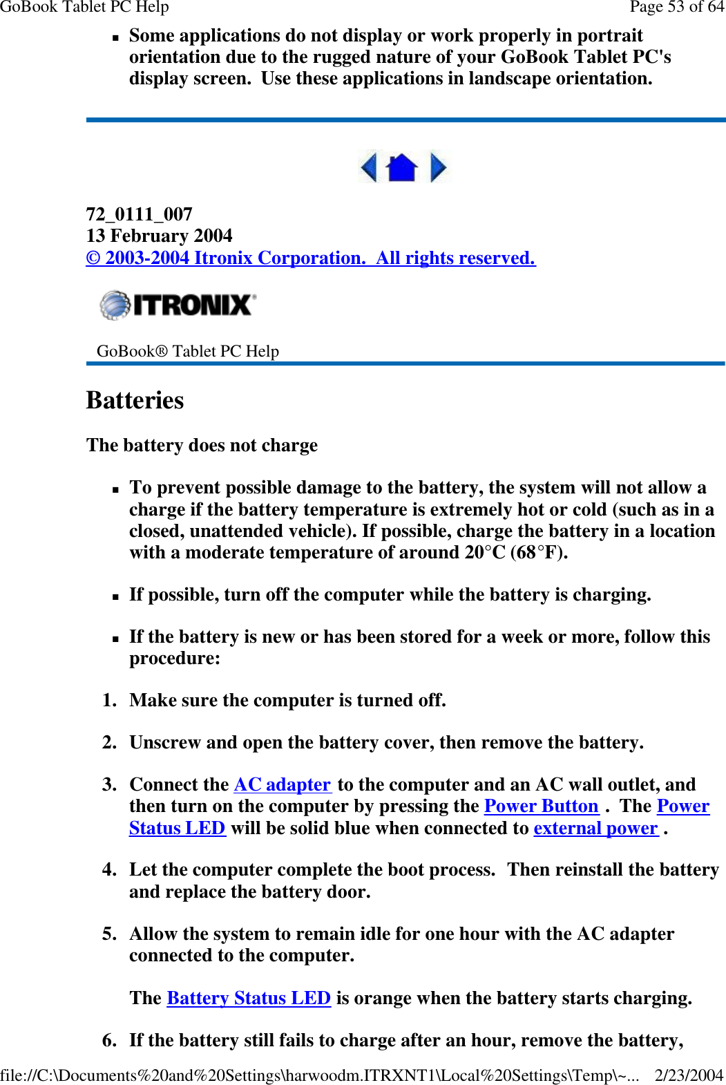 nSome applications do not display or work properly in portrait orientation due to the rugged nature of your GoBook Tablet PC&apos;s display screen.  Use these applications in landscape orientation.  72_0111_007 13 February 2004 © 2003-2004 Itronix Corporation.  All rights reserved. Batteries   The battery does not charge nTo prevent possible damage to the battery, the system will not allow a charge if the battery temperature is extremely hot or cold (such as in a closed, unattended vehicle). If possible, charge the battery in a location with a moderate temperature of around 20°C (68°F). nIf possible, turn off the computer while the battery is charging. nIf the battery is new or has been stored for a week or more, follow this procedure: 1. Make sure the computer is turned off. 2. Unscrew and open the battery cover, then remove the battery. 3. Connect the AC adapter to the computer and an AC wall outlet, and then turn on the computer by pressing the Power Button .  The Power Status LED will be solid blue when connected to external power . 4. Let the computer complete the boot process.  Then reinstall the battery and replace the battery door. 5. Allow the system to remain idle for one hour with the AC adapter connected to the computer.  The Battery Status LED is orange when the battery starts charging. 6. If the battery still fails to charge after an hour, remove the battery,  GoBook® Tablet PC Help    Page 53 of 64GoBook Tablet PC Help2/23/2004file://C:\Documents%20and%20Settings\harwoodm.ITRXNT1\Local%20Settings\Temp\~...