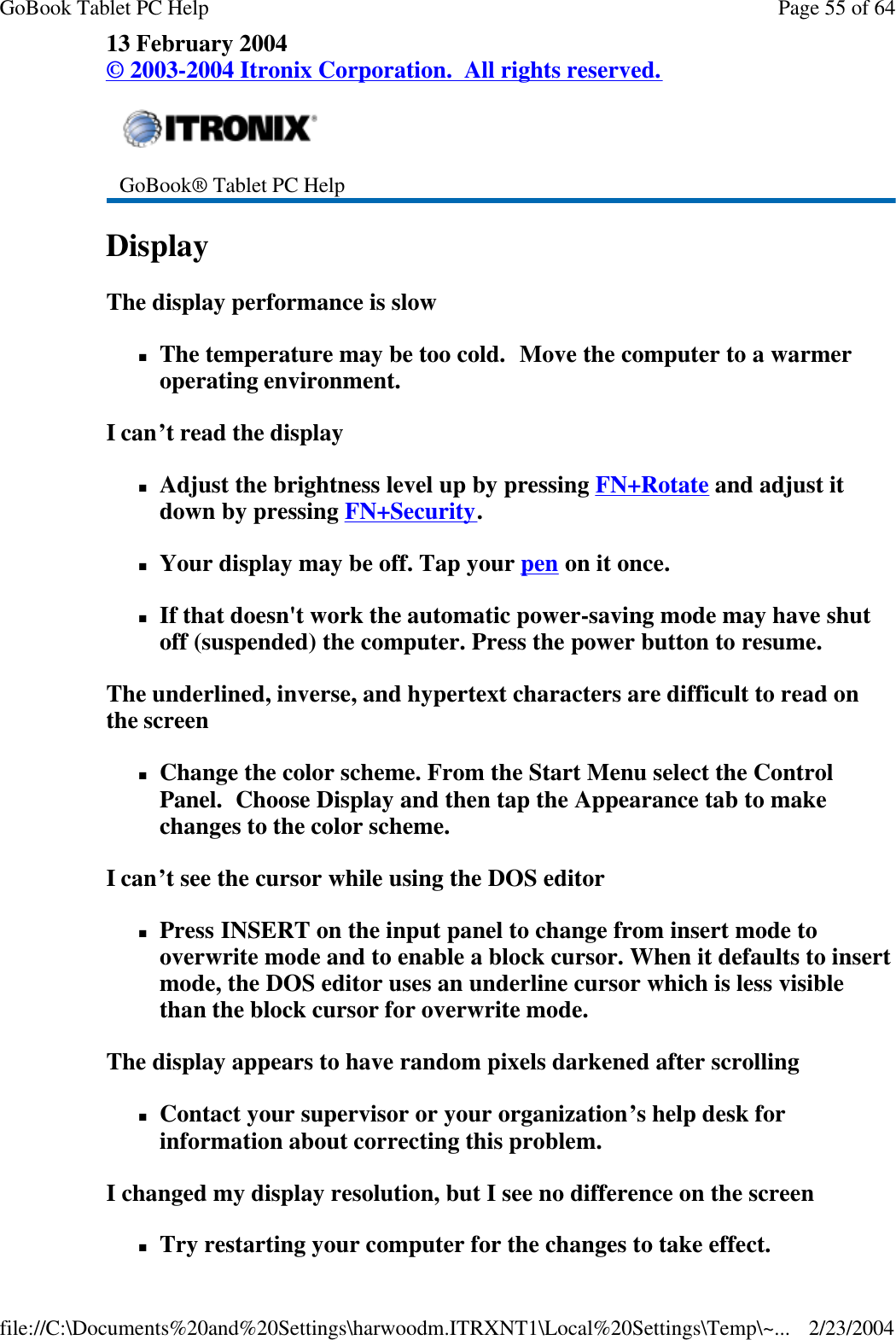 13 February 2004 © 2003-2004 Itronix Corporation.  All rights reserved. Display   The display performance is slow nThe temperature may be too cold.  Move the computer to a warmer operating environment.   I can’t read the display nAdjust the brightness level up by pressing FN+Rotate and adjust it down by pressing FN+Security. nYour display may be off. Tap your pen on it once. nIf that doesn&apos;t work the automatic power-saving mode may have shut off (suspended) the computer. Press the power button to resume. The underlined, inverse, and hypertext characters are difficult to read on the screen nChange the color scheme. From the Start Menu select the Control Panel.  Choose Display and then tap the Appearance tab to make changes to the color scheme. I can’t see the cursor while using the DOS editor nPress INSERT on the input panel to change from insert mode to overwrite mode and to enable a block cursor. When it defaults to insert mode, the DOS editor uses an underline cursor which is less visible than the block cursor for overwrite mode.  The display appears to have random pixels darkened after scrolling nContact your supervisor or your organization’s help desk for information about correcting this problem. I changed my display resolution, but I see no difference on the screen nTry restarting your computer for the changes to take effect.    GoBook® Tablet PC Help    Page 55 of 64GoBook Tablet PC Help2/23/2004file://C:\Documents%20and%20Settings\harwoodm.ITRXNT1\Local%20Settings\Temp\~...