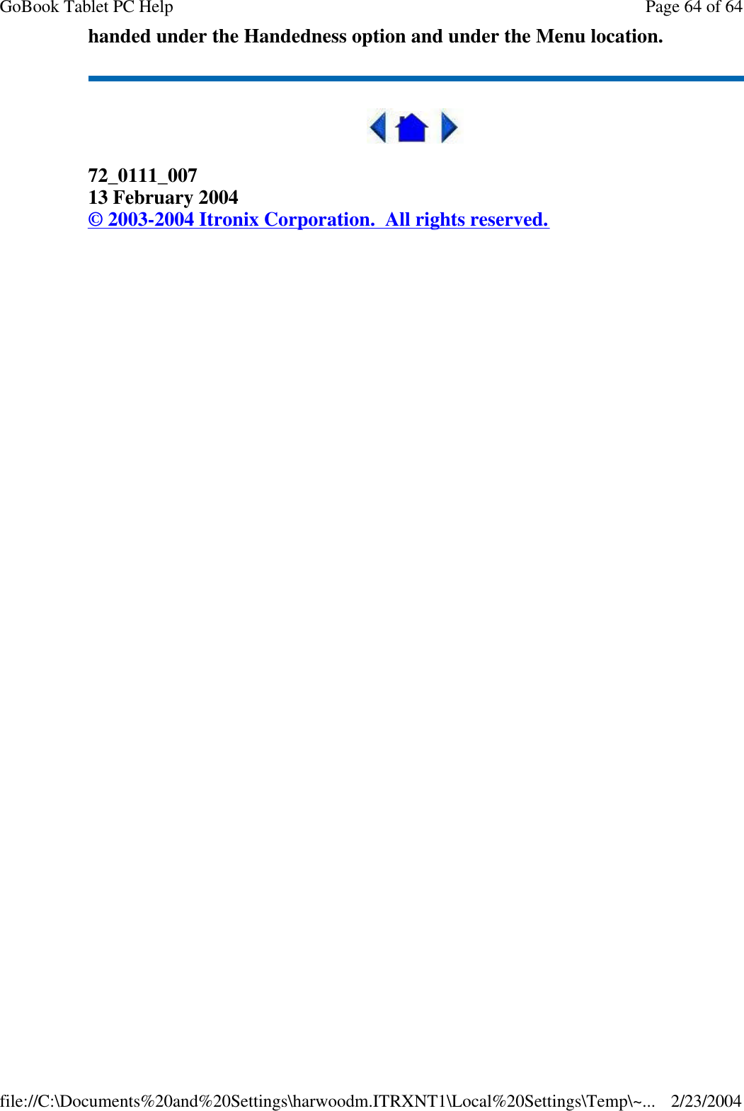 handed under the Handedness option and under the Menu location.  72_0111_007 13 February 2004 © 2003-2004 Itronix Corporation.  All rights reserved. Page 64 of 64GoBook Tablet PC Help2/23/2004file://C:\Documents%20and%20Settings\harwoodm.ITRXNT1\Local%20Settings\Temp\~...