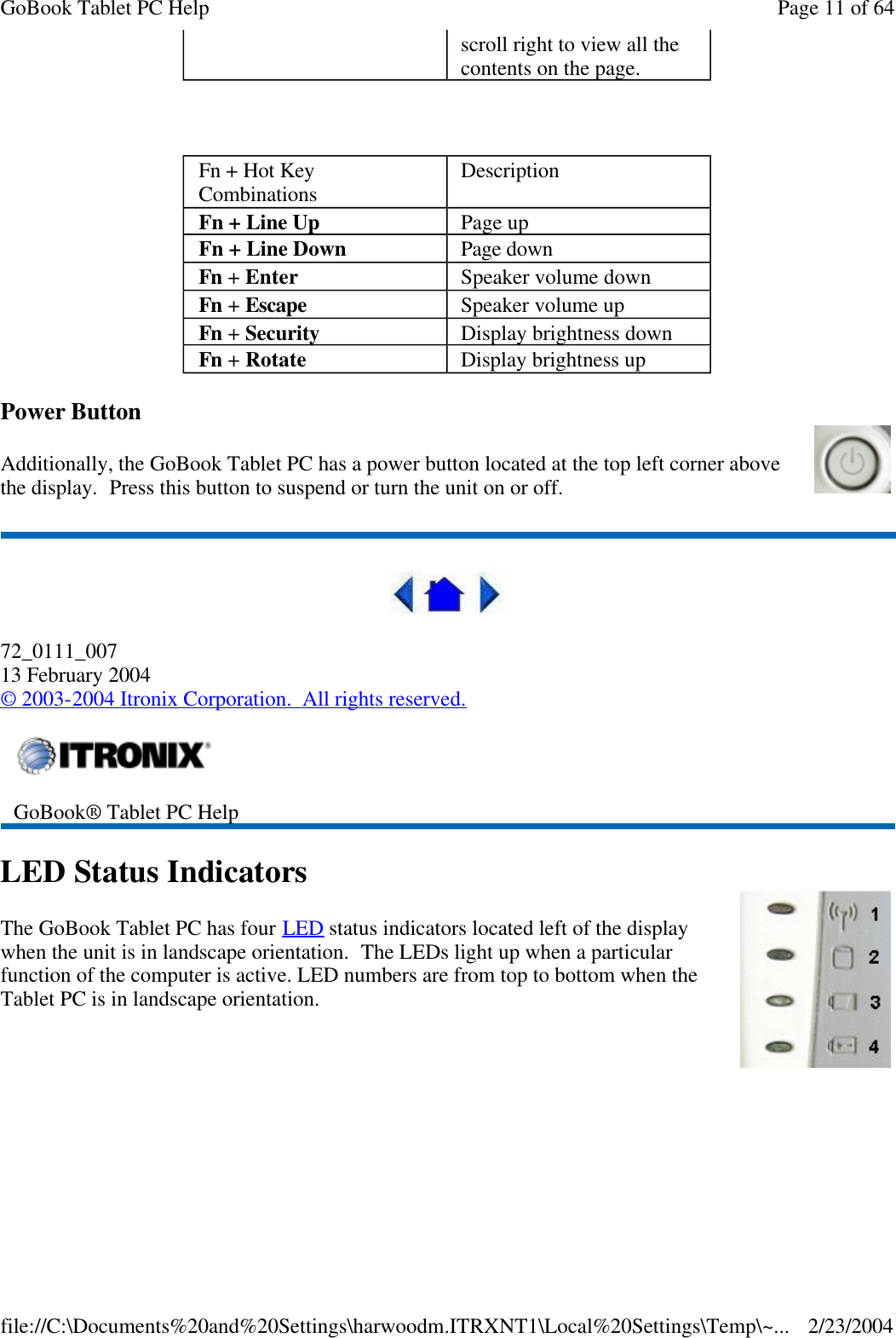   Power Button Additionally, the GoBook Tablet PC has a power button located at the top left corner above the display.  Press this button to suspend or turn the unit on or off.  72_0111_007 13 February 2004 © 2003-2004 Itronix Corporation.  All rights reserved. LED Status Indicators The GoBook Tablet PC has four LED status indicators located left of the display when the unit is in landscape orientation.  The LEDs light up when a particular function of the computer is active. LED numbers are from top to bottom when the Tablet PC is in landscape orientation. scroll right to view all the contents on the page. Fn + Hot Key Combinations Description Fn + Line Up Page up Fn + Line Down Page down Fn + Enter Speaker volume down Fn + Escape Speaker volume up Fn + Security Display brightness down Fn + Rotate Display brightness up  GoBook® Tablet PC Help  Page 11 of 64GoBook Tablet PC Help2/23/2004file://C:\Documents%20and%20Settings\harwoodm.ITRXNT1\Local%20Settings\Temp\~...