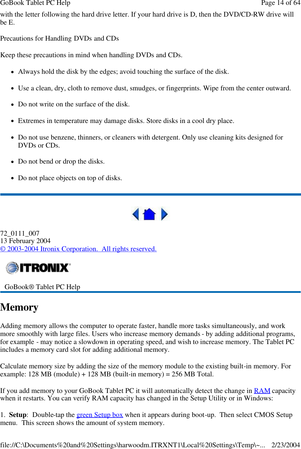 with the letter following the hard drive letter. If your hard drive is D, then the DVD/CD-RW drive will be E.  Precautions for Handling DVDs and CDs Keep these precautions in mind when handling DVDs and CDs. lAlways hold the disk by the edges; avoid touching the surface of the disk. lUse a clean, dry, cloth to remove dust, smudges, or fingerprints. Wipe from the center outward. lDo not write on the surface of the disk. lExtremes in temperature may damage disks. Store disks in a cool dry place.  lDo not use benzene, thinners, or cleaners with detergent. Only use cleaning kits designed for DVDs or CDs. lDo not bend or drop the disks. lDo not place objects on top of disks.  72_0111_007 13 February 2004 © 2003-2004 Itronix Corporation.  All rights reserved. Memory Adding memory allows the computer to operate faster, handle more tasks simultaneously, and work more smoothly with large files. Users who increase memory demands - by adding additional programs, for example - may notice a slowdown in operating speed, and wish to increase memory. The Tablet PC includes a memory card slot for adding additional memory.  Calculate memory size by adding the size of the memory module to the existing built-in memory. For example: 128 MB (module) + 128 MB (built-in memory) = 256 MB Total. If you add memory to your GoBook Tablet PC it will automatically detect the change in RAM capacity when it restarts. You can verify RAM capacity has changed in the Setup Utility or in Windows: 1.  Setup:  Double-tap the green Setup box when it appears during boot-up.  Then select CMOS Setup menu.  This screen shows the amount of system memory.  GoBook® Tablet PC Help  Page 14 of 64GoBook Tablet PC Help2/23/2004file://C:\Documents%20and%20Settings\harwoodm.ITRXNT1\Local%20Settings\Temp\~...