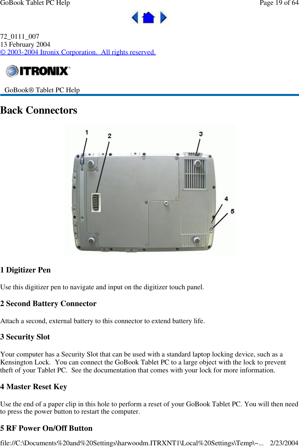 72_0111_007 13 February 2004 © 2003-2004 Itronix Corporation.  All rights reserved. Back Connectors    1 Digitizer Pen Use this digitizer pen to navigate and input on the digitizer touch panel. 2 Second Battery Connector Attach a second, external battery to this connector to extend battery life. 3 Security Slot Your computer has a Security Slot that can be used with a standard laptop locking device, such as a Kensington Lock.  You can connect the GoBook Tablet PC to a large object with the lock to prevent theft of your Tablet PC.  See the documentation that comes with your lock for more information. 4 Master Reset Key Use the end of a paper clip in this hole to perform a reset of your GoBook Tablet PC. You will then need to press the power button to restart the computer. 5 RF Power On/Off Button  GoBook® Tablet PC Help  Page 19 of 64GoBook Tablet PC Help2/23/2004file://C:\Documents%20and%20Settings\harwoodm.ITRXNT1\Local%20Settings\Temp\~...