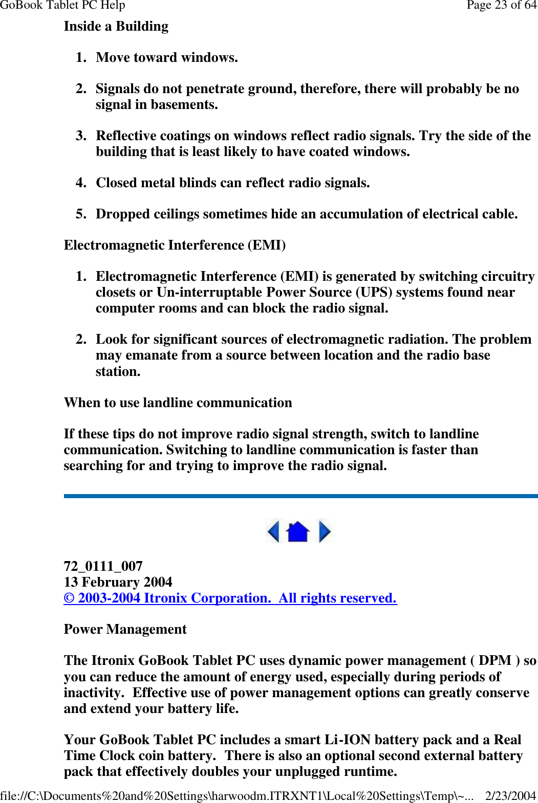 Inside a Building 1. Move toward windows. 2. Signals do not penetrate ground, therefore, there will probably be no signal in basements. 3. Reflective coatings on windows reflect radio signals. Try the side of the building that is least likely to have coated windows. 4. Closed metal blinds can reflect radio signals. 5. Dropped ceilings sometimes hide an accumulation of electrical cable. Electromagnetic Interference (EMI) 1.Electromagnetic Interference (EMI) is generated by switching circuitry closets or Un-interruptable Power Source (UPS) systems found near computer rooms and can block the radio signal. 2. Look for significant sources of electromagnetic radiation. The problem may emanate from a source between location and the radio base station. When to use landline communication If these tips do not improve radio signal strength, switch to landline communication. Switching to landline communication is faster than searching for and trying to improve the radio signal.   72_0111_007 13 February 2004 © 2003-2004 Itronix Corporation.  All rights reserved. Power Management The Itronix GoBook Tablet PC uses dynamic power management ( DPM ) so you can reduce the amount of energy used, especially during periods of inactivity.  Effective use of power management options can greatly conserve and extend your battery life. Your GoBook Tablet PC includes a smart Li-ION battery pack and a Real Time Clock coin battery.  There is also an optional second external battery pack that effectively doubles your unplugged runtime. Page 23 of 64GoBook Tablet PC Help2/23/2004file://C:\Documents%20and%20Settings\harwoodm.ITRXNT1\Local%20Settings\Temp\~...