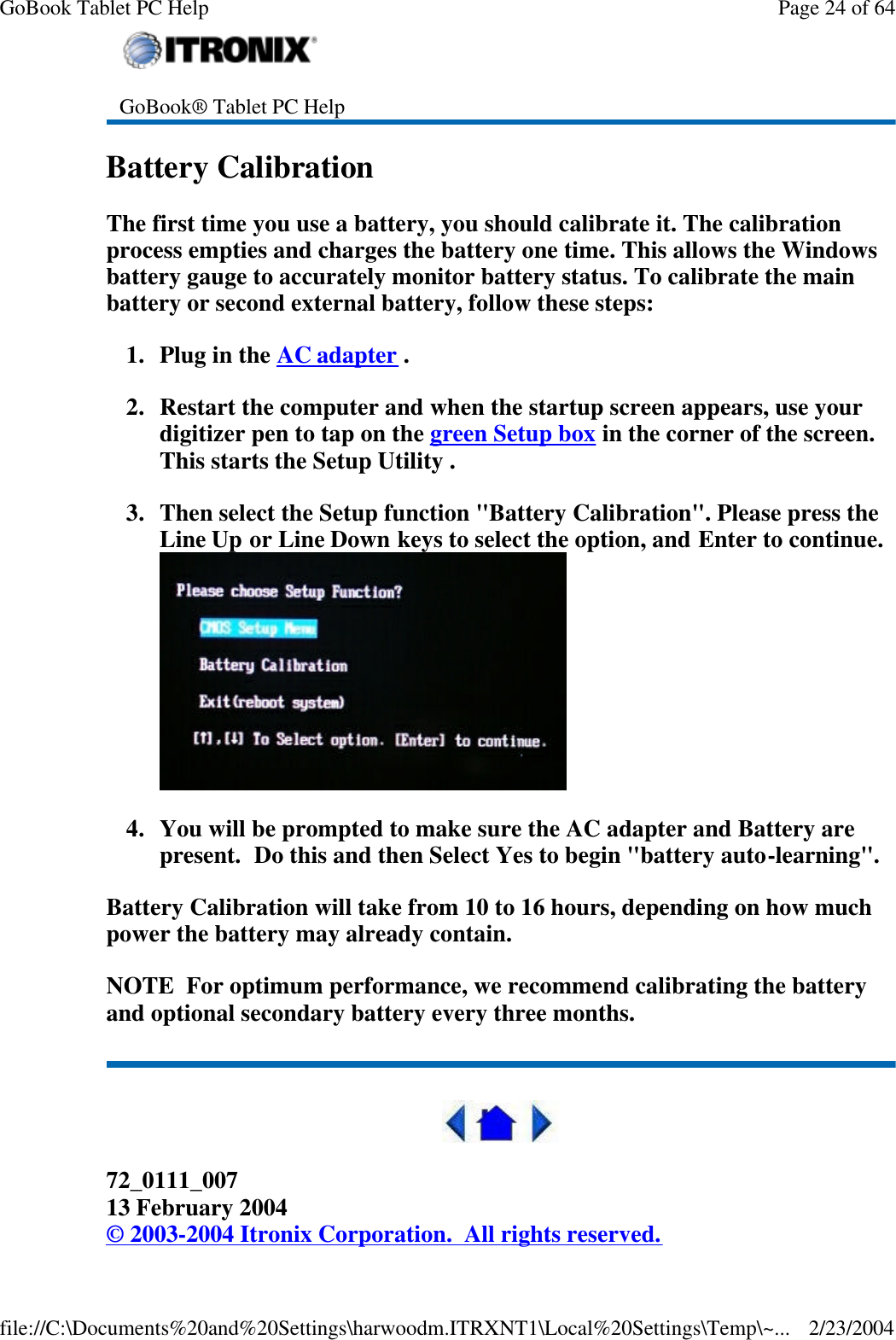 Battery Calibration The first time you use a battery, you should calibrate it. The calibration process empties and charges the battery one time. This allows the Windows battery gauge to accurately monitor battery status. To calibrate the main battery or second external battery, follow these steps: 1. Plug in the AC adapter . 2. Restart the computer and when the startup screen appears, use your digitizer pen to tap on the green Setup box in the corner of the screen. This starts the Setup Utility . 3. Then select the Setup function &quot;Battery Calibration&quot;. Please press the Line Up or Line Down keys to select the option, and Enter to continue.  4. You will be prompted to make sure the AC adapter and Battery are present.  Do this and then Select Yes to begin &quot;battery auto-learning&quot;.   Battery Calibration will take from 10 to 16 hours, depending on how much power the battery may already contain.  NOTE  For optimum performance, we recommend calibrating the battery and optional secondary battery every three months.   72_0111_007 13 February 2004 © 2003-2004 Itronix Corporation.  All rights reserved.  GoBook® Tablet PC Help Page 24 of 64GoBook Tablet PC Help2/23/2004file://C:\Documents%20and%20Settings\harwoodm.ITRXNT1\Local%20Settings\Temp\~...