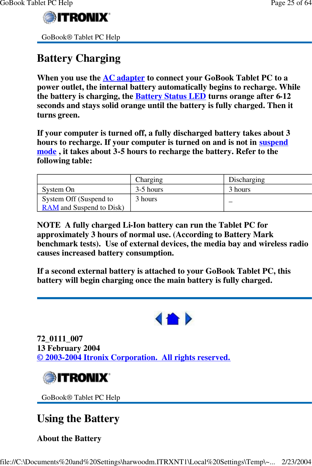 Battery Charging When you use the AC adapter to connect your GoBook Tablet PC to a power outlet, the internal battery automatically begins to recharge. While the battery is charging, the Battery Status LED turns orange after 6-12 seconds and stays solid orange until the battery is fully charged. Then it turns green. If your computer is turned off, a fully discharged battery takes about 3 hours to recharge. If your computer is turned on and is not in suspend mode , it takes about 3-5 hours to recharge the battery. Refer to the following table: NOTE  A fully charged Li-Ion battery can run the Tablet PC for approximately 3 hours of normal use. (According to Battery Mark benchmark tests).  Use of external devices, the media bay and wireless radio causes increased battery consumption. If a second external battery is attached to your GoBook Tablet PC, this battery will begin charging once the main battery is fully charged.  72_0111_007 13 February 2004 © 2003-2004 Itronix Corporation.  All rights reserved. Using the Battery About the Battery  GoBook® Tablet PC Help    Charging Discharging System On   3-5 hours  3 hours System Off (Suspend to RAM and Suspend to Disk)  3 hours   _  GoBook® Tablet PC Help Page 25 of 64GoBook Tablet PC Help2/23/2004file://C:\Documents%20and%20Settings\harwoodm.ITRXNT1\Local%20Settings\Temp\~...