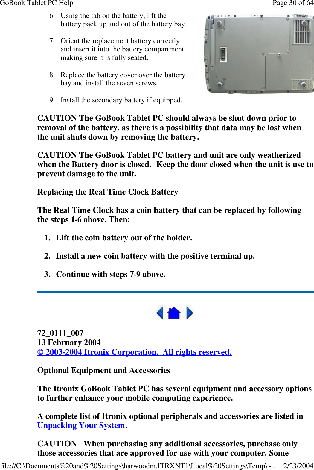 CAUTION The GoBook Tablet PC should always be shut down prior to removal of the battery, as there is a possibility that data may be lost when the unit shuts down by removing the battery.   CAUTION The GoBook Tablet PC battery and unit are only weatherized when the Battery door is closed.  Keep the door closed when the unit is use to prevent damage to the unit. Replacing the Real Time Clock Battery The Real Time Clock has a coin battery that can be replaced by following the steps 1-6 above. Then: 1. Lift the coin battery out of the holder. 2. Install a new coin battery with the positive terminal up. 3. Continue with steps 7-9 above.  72_0111_007 13 February 2004 © 2003-2004 Itronix Corporation.  All rights reserved. Optional Equipment and Accessories The Itronix GoBook Tablet PC has several equipment and accessory options to further enhance your mobile computing experience. A complete list of Itronix optional peripherals and accessories are listed in Unpacking Your System. CAUTION   When purchasing any additional accessories, purchase only those accessories that are approved for use with your computer. Some 6. Using the tab on the battery, lift the battery pack up and out of the battery bay. 7. Orient the replacement battery correctly and insert it into the battery compartment, making sure it is fully seated. 8. Replace the battery cover over the battery bay and install the seven screws. 9. Install the secondary battery if equipped. Page 30 of 64GoBook Tablet PC Help2/23/2004file://C:\Documents%20and%20Settings\harwoodm.ITRXNT1\Local%20Settings\Temp\~...