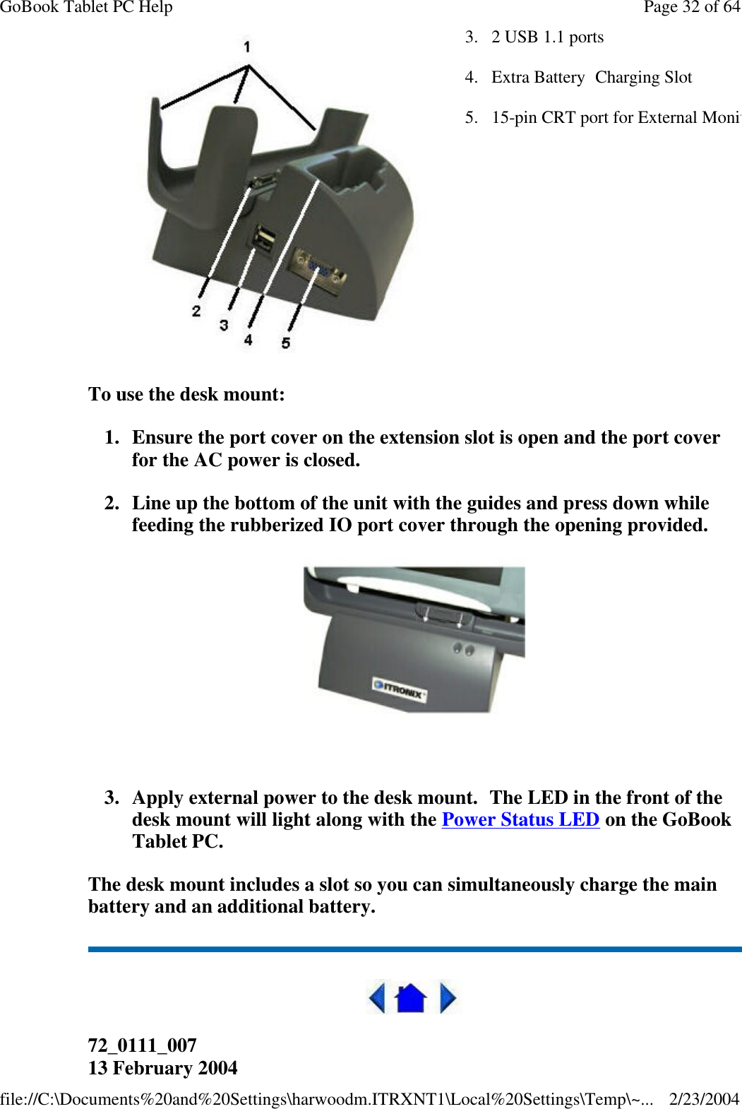 To use the desk mount: 1. Ensure the port cover on the extension slot is open and the port cover for the AC power is closed. 2. Line up the bottom of the unit with the guides and press down while feeding the rubberized IO port cover through the opening provided.      3. Apply external power to the desk mount.  The LED in the front of the desk mount will light along with the Power Status LED on the GoBook Tablet PC. The desk mount includes a slot so you can simultaneously charge the main battery and an additional battery.  72_0111_007 13 February 2004  3. 2 USB 1.1 ports 4. Extra Battery  Charging Slot 5. 15-pin CRT port for External MonitorPage 32 of 64GoBook Tablet PC Help2/23/2004file://C:\Documents%20and%20Settings\harwoodm.ITRXNT1\Local%20Settings\Temp\~...