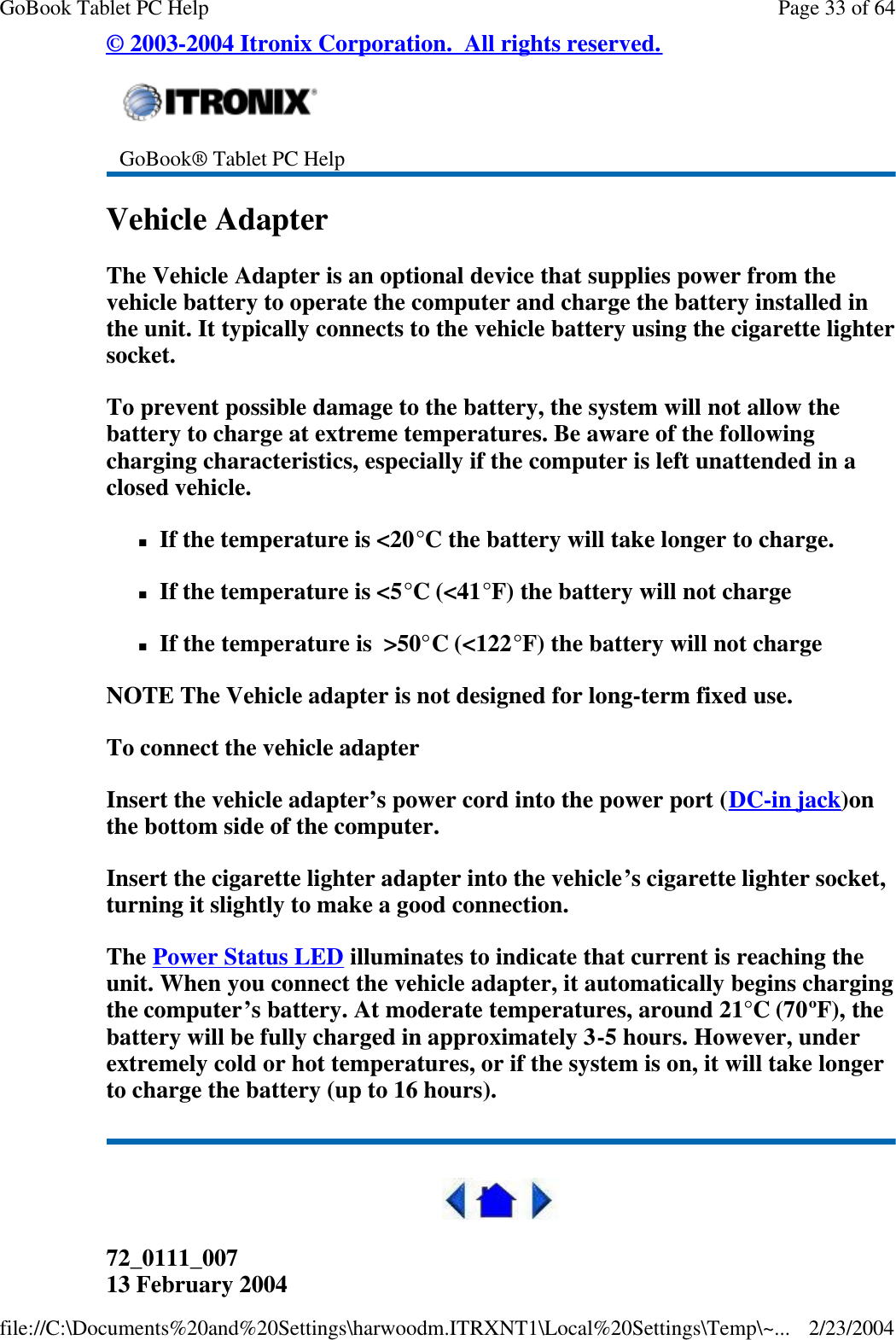 © 2003-2004 Itronix Corporation.  All rights reserved. Vehicle Adapter The Vehicle Adapter is an optional device that supplies power from the vehicle battery to operate the computer and charge the battery installed in the unit. It typically connects to the vehicle battery using the cigarette lighter socket.  To prevent possible damage to the battery, the system will not allow the battery to charge at extreme temperatures. Be aware of the following charging characteristics, especially if the computer is left unattended in a closed vehicle. nIf the temperature is &lt;20°C the battery will take longer to charge. nIf the temperature is &lt;5°C (&lt;41°F) the battery will not charge nIf the temperature is  &gt;50°C (&lt;122°F) the battery will not charge NOTE The Vehicle adapter is not designed for long-term fixed use. To connect the vehicle adapter Insert the vehicle adapter’s power cord into the power port (DC-in jack)on the bottom side of the computer. Insert the cigarette lighter adapter into the vehicle’s cigarette lighter socket, turning it slightly to make a good connection. The Power Status LED illuminates to indicate that current is reaching the unit. When you connect the vehicle adapter, it automatically begins charging the computer’s battery. At moderate temperatures, around 21°C (70ºF), the battery will be fully charged in approximately 3-5 hours. However, under extremely cold or hot temperatures, or if the system is on, it will take longer to charge the battery (up to 16 hours).  72_0111_007 13 February 2004  GoBook® Tablet PC Help Page 33 of 64GoBook Tablet PC Help2/23/2004file://C:\Documents%20and%20Settings\harwoodm.ITRXNT1\Local%20Settings\Temp\~...