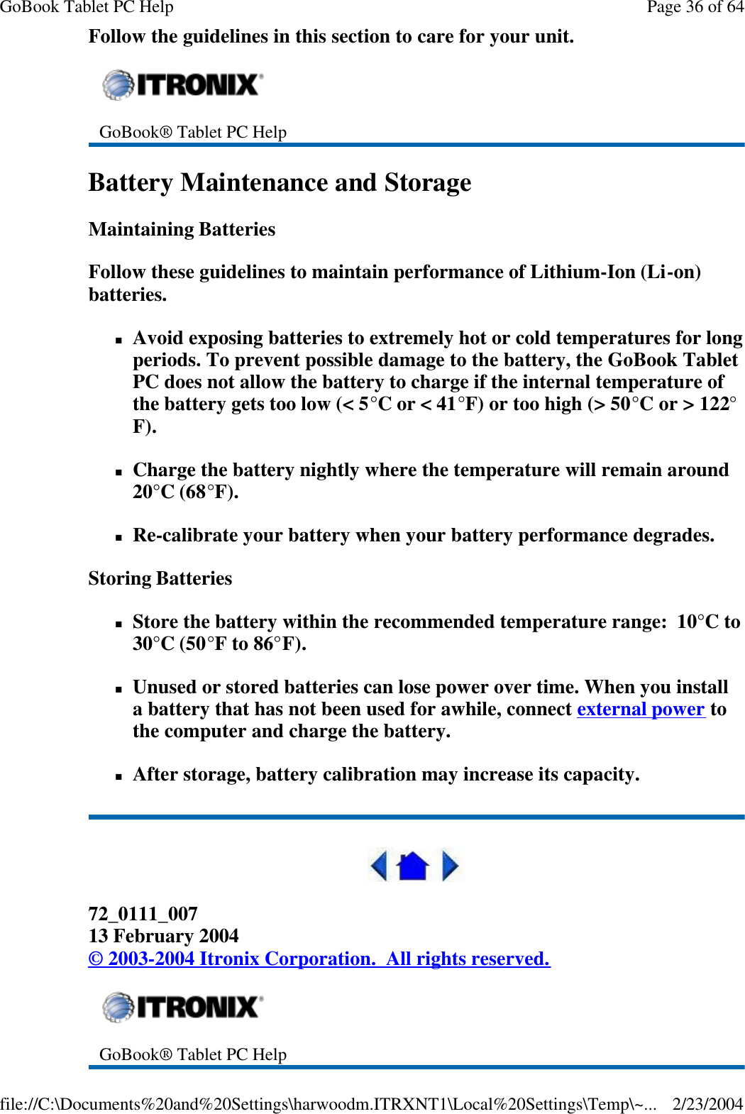 Follow the guidelines in this section to care for your unit.  Battery Maintenance and Storage Maintaining Batteries Follow these guidelines to maintain performance of Lithium-Ion (Li-on) batteries.    nAvoid exposing batteries to extremely hot or cold temperatures for long periods. To prevent possible damage to the battery, the GoBook Tablet PC does not allow the battery to charge if the internal temperature of the battery gets too low (&lt; 5°C or &lt; 41°F) or too high (&gt; 50°C or &gt; 122°F). nCharge the battery nightly where the temperature will remain around 20°C (68°F). nRe-calibrate your battery when your battery performance degrades. Storing Batteries nStore the battery within the recommended temperature range:  10°C to 30°C (50°F to 86°F). nUnused or stored batteries can lose power over time. When you install a battery that has not been used for awhile, connect external power to the computer and charge the battery. nAfter storage, battery calibration may increase its capacity.   72_0111_007 13 February 2004 © 2003-2004 Itronix Corporation.  All rights reserved.  GoBook® Tablet PC Help  GoBook® Tablet PC Help Page 36 of 64GoBook Tablet PC Help2/23/2004file://C:\Documents%20and%20Settings\harwoodm.ITRXNT1\Local%20Settings\Temp\~...