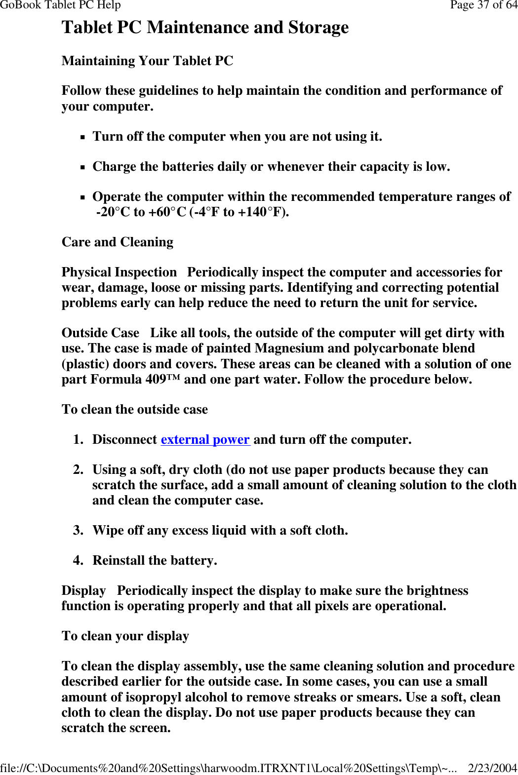 Tablet PC Maintenance and Storage Maintaining Your Tablet PC Follow these guidelines to help maintain the condition and performance of your computer.  nTurn off the computer when you are not using it. nCharge the batteries daily or whenever their capacity is low. nOperate the computer within the recommended temperature ranges of  -20°C to +60°C (-4°F to +140°F).  Care and Cleaning Physical Inspection   Periodically inspect the computer and accessories for wear, damage, loose or missing parts. Identifying and correcting potential problems early can help reduce the need to return the unit for service. Outside Case   Like all tools, the outside of the computer will get dirty with use. The case is made of painted Magnesium and polycarbonate blend (plastic) doors and covers. These areas can be cleaned with a solution of one part Formula 409™ and one part water. Follow the procedure below.  To clean the outside case 1. Disconnect external power and turn off the computer. 2. Using a soft, dry cloth (do not use paper products because they can scratch the surface, add a small amount of cleaning solution to the cloth and clean the computer case. 3. Wipe off any excess liquid with a soft cloth.  4. Reinstall the battery. Display   Periodically inspect the display to make sure the brightness function is operating properly and that all pixels are operational. To clean your display To clean the display assembly, use the same cleaning solution and procedure described earlier for the outside case. In some cases, you can use a small amount of isopropyl alcohol to remove streaks or smears. Use a soft, clean cloth to clean the display. Do not use paper products because they can scratch the screen.  Page 37 of 64GoBook Tablet PC Help2/23/2004file://C:\Documents%20and%20Settings\harwoodm.ITRXNT1\Local%20Settings\Temp\~...