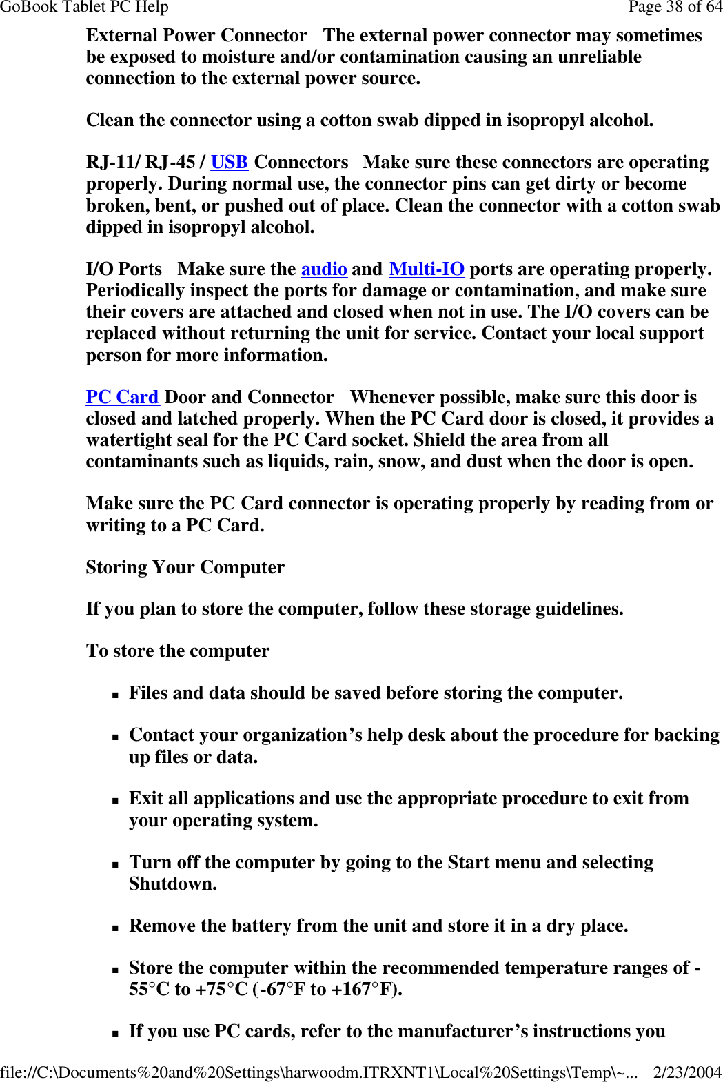 External Power Connector   The external power connector may sometimes be exposed to moisture and/or contamination causing an unreliable connection to the external power source. Clean the connector using a cotton swab dipped in isopropyl alcohol.  RJ-11/ RJ-45 / USB Connectors   Make sure these connectors are operating properly. During normal use, the connector pins can get dirty or become broken, bent, or pushed out of place. Clean the connector with a cotton swab dipped in isopropyl alcohol.  I/O Ports   Make sure the audio and Multi-IO ports are operating properly. Periodically inspect the ports for damage or contamination, and make sure their covers are attached and closed when not in use. The I/O covers can be replaced without returning the unit for service. Contact your local support person for more information. PC Card Door and Connector   Whenever possible, make sure this door is closed and latched properly. When the PC Card door is closed, it provides a watertight seal for the PC Card socket. Shield the area from all contaminants such as liquids, rain, snow, and dust when the door is open.  Make sure the PC Card connector is operating properly by reading from or writing to a PC Card. Storing Your Computer If you plan to store the computer, follow these storage guidelines.  To store the computer nFiles and data should be saved before storing the computer. nContact your organization’s help desk about the procedure for backing up files or data. nExit all applications and use the appropriate procedure to exit from your operating system. nTurn off the computer by going to the Start menu and selecting Shutdown. nRemove the battery from the unit and store it in a dry place. nStore the computer within the recommended temperature ranges of -55°C to +75°C (-67°F to +167°F).  nIf you use PC cards, refer to the manufacturer’s instructions you Page 38 of 64GoBook Tablet PC Help2/23/2004file://C:\Documents%20and%20Settings\harwoodm.ITRXNT1\Local%20Settings\Temp\~...