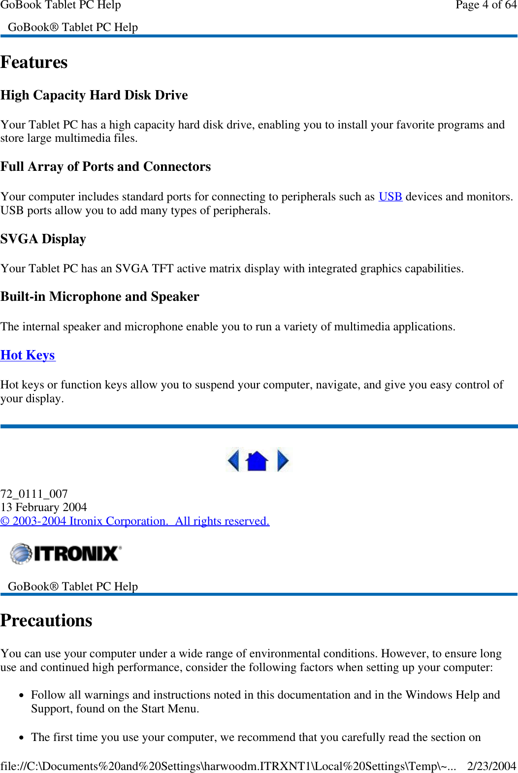 Features High Capacity Hard Disk Drive Your Tablet PC has a high capacity hard disk drive, enabling you to install your favorite programs and store large multimedia files. Full Array of Ports and Connectors Your computer includes standard ports for connecting to peripherals such as USB devices and monitors. USB ports allow you to add many types of peripherals.  SVGA Display Your Tablet PC has an SVGA TFT active matrix display with integrated graphics capabilities. Built-in Microphone and Speaker The internal speaker and microphone enable you to run a variety of multimedia applications. Hot Keys Hot keys or function keys allow you to suspend your computer, navigate, and give you easy control of your display.  72_0111_007 13 February 2004 © 2003-2004 Itronix Corporation.  All rights reserved. Precautions You can use your computer under a wide range of environmental conditions. However, to ensure long use and continued high performance, consider the following factors when setting up your computer:  lFollow all warnings and instructions noted in this documentation and in the Windows Help and Support, found on the Start Menu. lThe first time you use your computer, we recommend that you carefully read the section on GoBook® Tablet PC Help   GoBook® Tablet PC Help  Page 4 of 64GoBook Tablet PC Help2/23/2004file://C:\Documents%20and%20Settings\harwoodm.ITRXNT1\Local%20Settings\Temp\~...