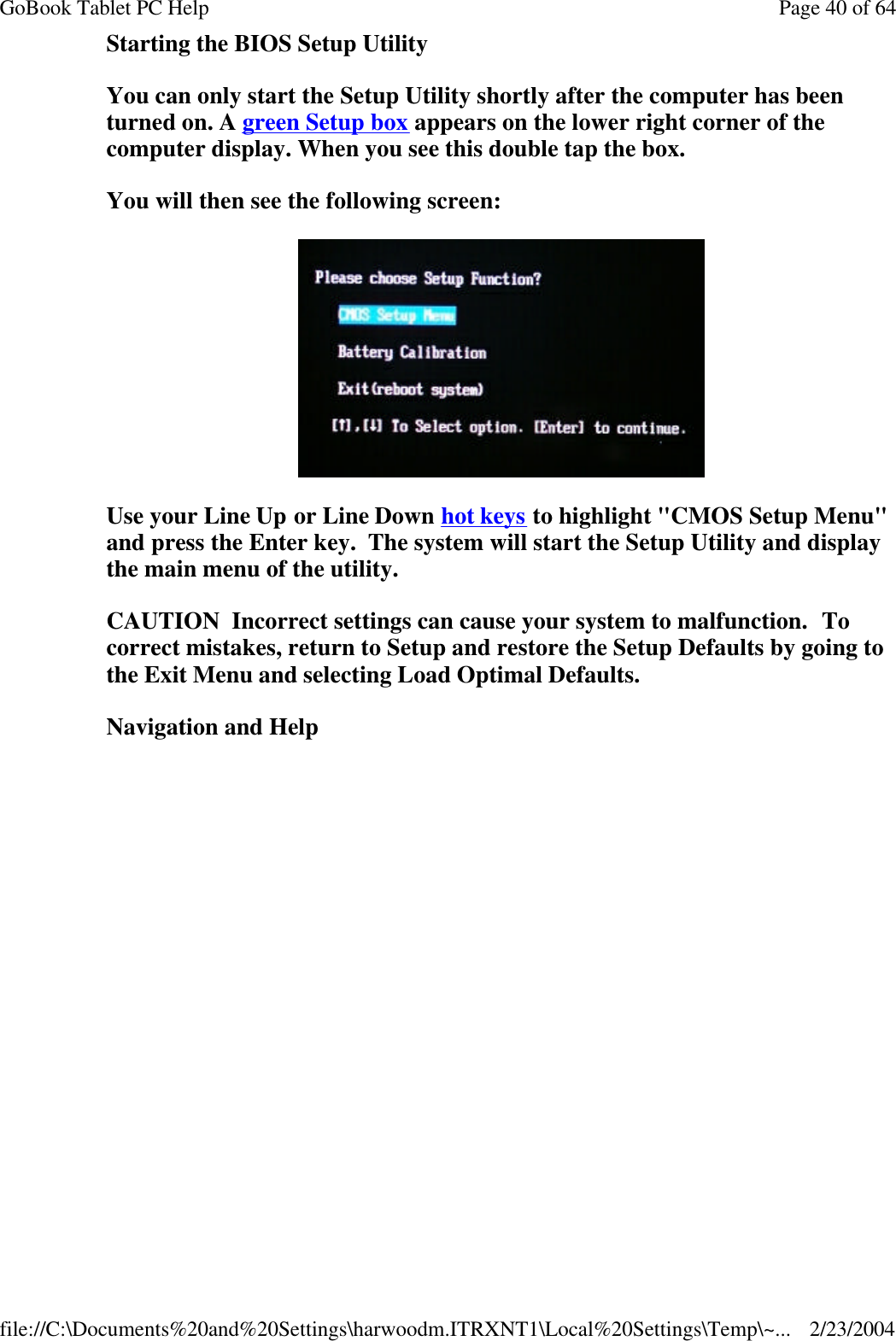 Starting the BIOS Setup Utility You can only start the Setup Utility shortly after the computer has been turned on. A green Setup box appears on the lower right corner of the computer display. When you see this double tap the box. You will then see the following screen:  Use your Line Up or Line Down hot keys to highlight &quot;CMOS Setup Menu&quot; and press the Enter key.  The system will start the Setup Utility and display the main menu of the utility. CAUTION  Incorrect settings can cause your system to malfunction.  To correct mistakes, return to Setup and restore the Setup Defaults by going to the Exit Menu and selecting Load Optimal Defaults. Navigation and Help Page 40 of 64GoBook Tablet PC Help2/23/2004file://C:\Documents%20and%20Settings\harwoodm.ITRXNT1\Local%20Settings\Temp\~...