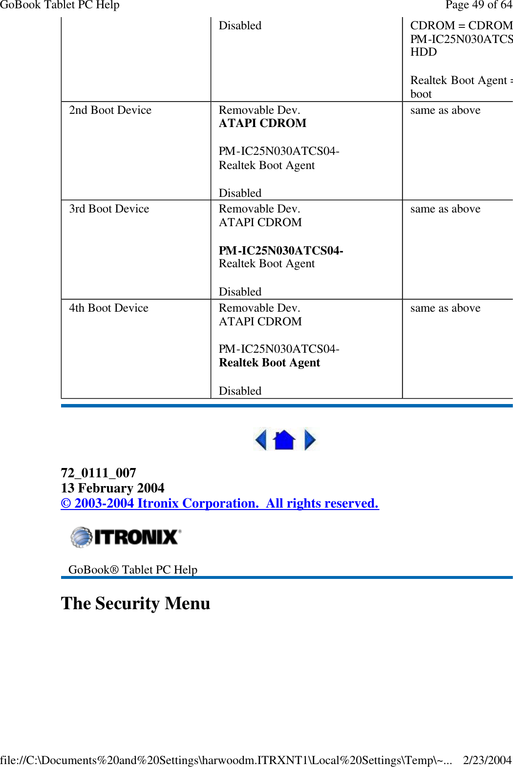  72_0111_007 13 February 2004 © 2003-2004 Itronix Corporation.  All rights reserved. The Security Menu Disabled CDROM = CDROMPM-IC25N030ATCS04HDD Realtek Boot Agent = ethernet boot 2nd Boot Device Removable Dev. ATAPI CDROM PM-IC25N030ATCS04- Realtek Boot Agent Disabled same as above 3rd Boot Device Removable Dev. ATAPI CDROM PM-IC25N030ATCS04- Realtek Boot Agent Disabled same as above 4th Boot Device Removable Dev. ATAPI CDROM PM-IC25N030ATCS04- Realtek Boot Agent Disabled same as above  GoBook® Tablet PC Help Page 49 of 64GoBook Tablet PC Help2/23/2004file://C:\Documents%20and%20Settings\harwoodm.ITRXNT1\Local%20Settings\Temp\~...