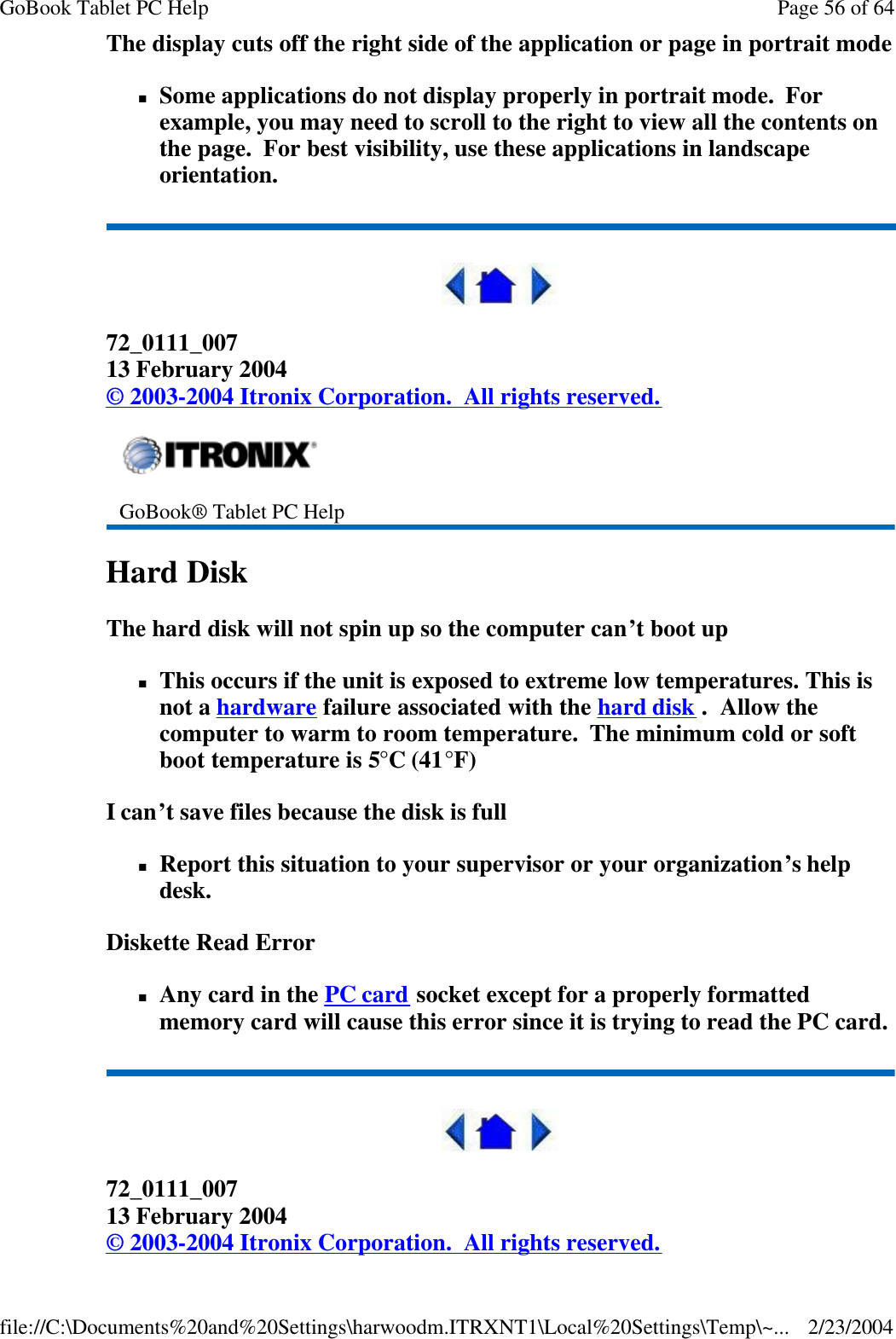 The display cuts off the right side of the application or page in portrait mode nSome applications do not display properly in portrait mode.  For example, you may need to scroll to the right to view all the contents on the page.  For best visibility, use these applications in landscape orientation.  72_0111_007 13 February 2004 © 2003-2004 Itronix Corporation.  All rights reserved. Hard Disk   The hard disk will not spin up so the computer can’t boot up nThis occurs if the unit is exposed to extreme low temperatures. This is not a hardware failure associated with the hard disk .  Allow the computer to warm to room temperature.  The minimum cold or soft boot temperature is 5°C (41°F) I can’t save files because the disk is full nReport this situation to your supervisor or your organization’s help desk. Diskette Read Error nAny card in the PC card socket except for a properly formatted memory card will cause this error since it is trying to read the PC card.  72_0111_007 13 February 2004 © 2003-2004 Itronix Corporation.  All rights reserved.  GoBook® Tablet PC Help    Page 56 of 64GoBook Tablet PC Help2/23/2004file://C:\Documents%20and%20Settings\harwoodm.ITRXNT1\Local%20Settings\Temp\~...