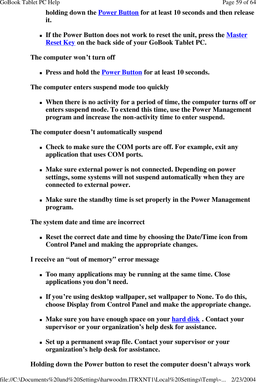 holding down the Power Button for at least 10 seconds and then release it. nIf the Power Button does not work to reset the unit, press the Master Reset Key on the back side of your GoBook Tablet PC. The computer won’t turn off nPress and hold the Power Button for at least 10 seconds. The computer enters suspend mode too quickly nWhen there is no activity for a period of time, the computer turns off or enters suspend mode. To extend this time, use the Power Management program and increase the non-activity time to enter suspend.  The computer doesn’t automatically suspend nCheck to make sure the COM ports are off. For example, exit any application that uses COM ports. nMake sure external power is not connected. Depending on power settings, some systems will not suspend automatically when they are connected to external power. nMake sure the standby time is set properly in the Power Management program. The system date and time are incorrect nReset the correct date and time by choosing the Date/Time icon from Control Panel and making the appropriate changes. I receive an “out of memory” error message nToo many applications may be running at the same time. Close applications you don’t need. nIf you’re using desktop wallpaper, set wallpaper to None. To do this, choose Display from Control Panel and make the appropriate change. nMake sure you have enough space on your hard disk . Contact your supervisor or your organization’s help desk for assistance. nSet up a permanent swap file. Contact your supervisor or your organization’s help desk for assistance. Holding down the Power button to reset the computer doesn’t always work Page 59 of 64GoBook Tablet PC Help2/23/2004file://C:\Documents%20and%20Settings\harwoodm.ITRXNT1\Local%20Settings\Temp\~...