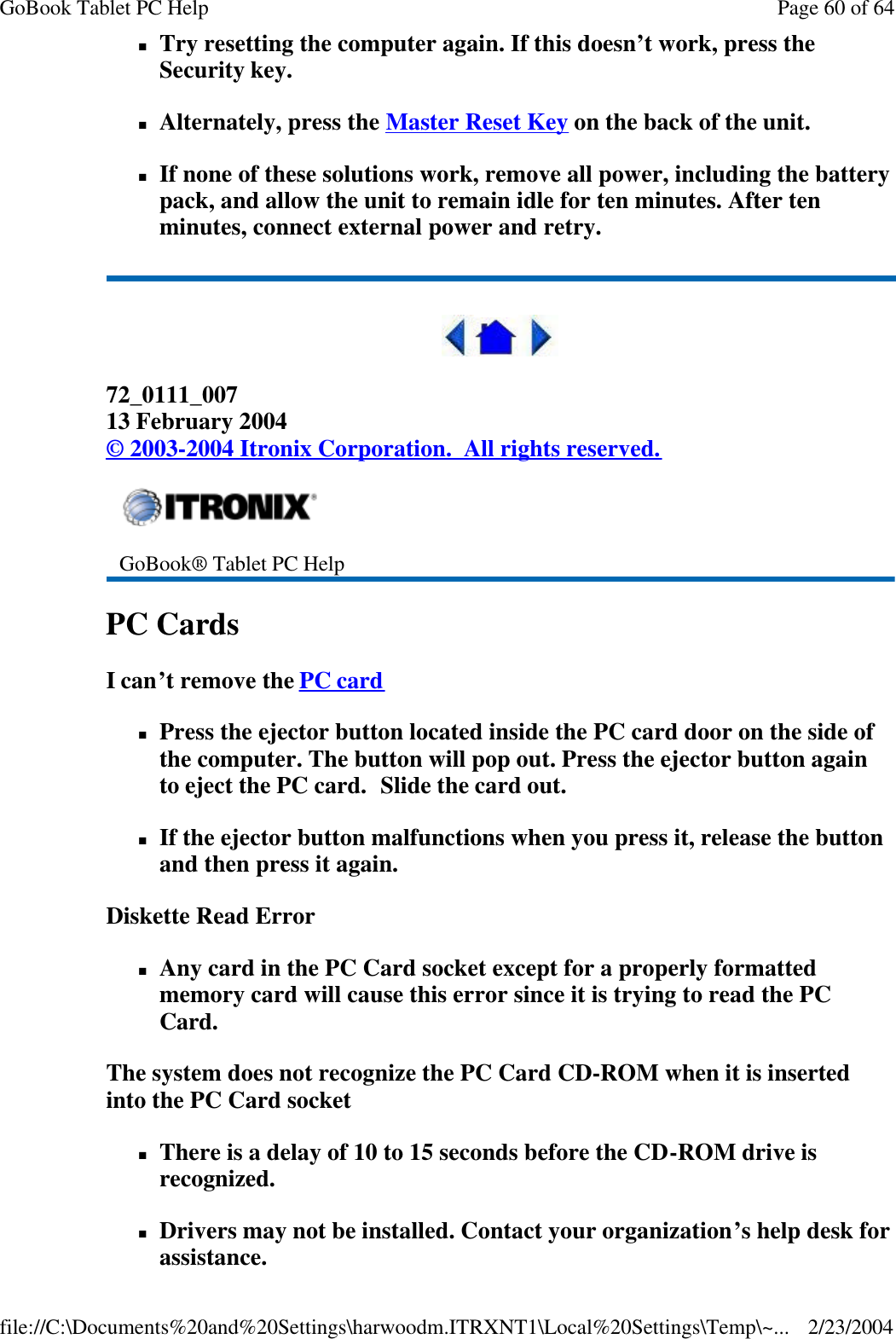nTry resetting the computer again. If this doesn’t work, press the Security key. nAlternately, press the Master Reset Key on the back of the unit. nIf none of these solutions work, remove all power, including the battery pack, and allow the unit to remain idle for ten minutes. After ten minutes, connect external power and retry.  72_0111_007 13 February 2004 © 2003-2004 Itronix Corporation.  All rights reserved. PC Cards   I can’t remove the PC card  nPress the ejector button located inside the PC card door on the side of the computer. The button will pop out. Press the ejector button again to eject the PC card.  Slide the card out.  nIf the ejector button malfunctions when you press it, release the button and then press it again.  Diskette Read Error nAny card in the PC Card socket except for a properly formatted memory card will cause this error since it is trying to read the PC Card. The system does not recognize the PC Card CD-ROM when it is inserted into the PC Card socket nThere is a delay of 10 to 15 seconds before the CD-ROM drive is recognized. nDrivers may not be installed. Contact your organization’s help desk for assistance.  GoBook® Tablet PC Help    Page 60 of 64GoBook Tablet PC Help2/23/2004file://C:\Documents%20and%20Settings\harwoodm.ITRXNT1\Local%20Settings\Temp\~...