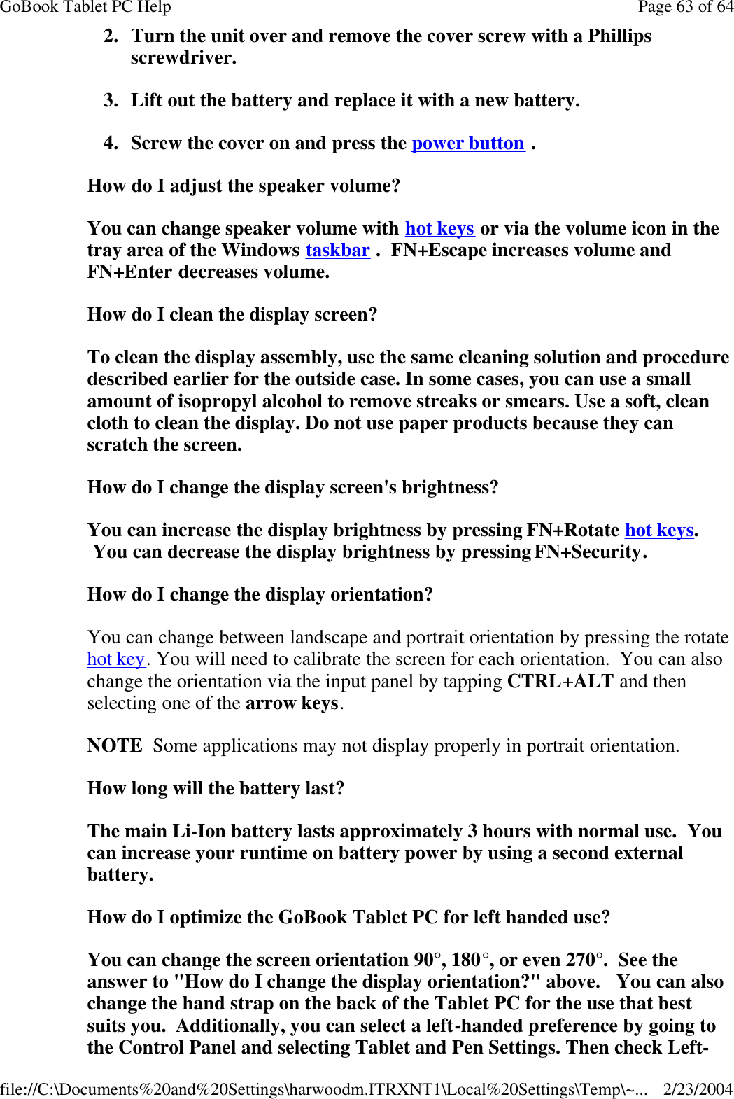 2. Turn the unit over and remove the cover screw with a Phillips screwdriver. 3. Lift out the battery and replace it with a new battery. 4. Screw the cover on and press the power button . How do I adjust the speaker volume? You can change speaker volume with hot keys or via the volume icon in the tray area of the Windows taskbar .  FN+Escape increases volume and FN+Enter decreases volume. How do I clean the display screen? To clean the display assembly, use the same cleaning solution and procedure described earlier for the outside case. In some cases, you can use a small amount of isopropyl alcohol to remove streaks or smears. Use a soft, clean cloth to clean the display. Do not use paper products because they can scratch the screen.  How do I change the display screen&apos;s brightness? You can increase the display brightness by pressing FN+Rotate hot keys.  You can decrease the display brightness by pressing FN+Security. How do I change the display orientation? You can change between landscape and portrait orientation by pressing the rotate hot key. You will need to calibrate the screen for each orientation.  You can also change the orientation via the input panel by tapping CTRL+ALT and then selecting one of the arrow keys. NOTE  Some applications may not display properly in portrait orientation.   How long will the battery last? The main Li-Ion battery lasts approximately 3 hours with normal use.  You can increase your runtime on battery power by using a second external battery. How do I optimize the GoBook Tablet PC for left handed use? You can change the screen orientation 90°, 180°, or even 270°.  See the answer to &quot;How do I change the display orientation?&quot; above.   You can also change the hand strap on the back of the Tablet PC for the use that best suits you.  Additionally, you can select a left-handed preference by going to the Control Panel and selecting Tablet and Pen Settings. Then check Left-Page 63 of 64GoBook Tablet PC Help2/23/2004file://C:\Documents%20and%20Settings\harwoodm.ITRXNT1\Local%20Settings\Temp\~...