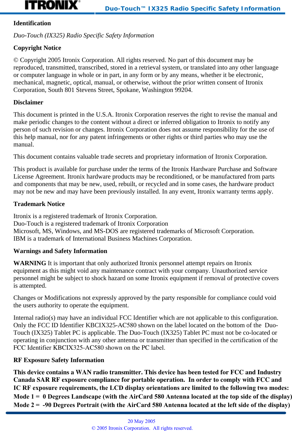     Duo-Touch™ IX325 Radio Specific Safety Information Identification Duo-Touch (IX325) Radio Specific Safety InformationCopyright Notice © Copyright 2005 Itronix Corporation. All rights reserved. No part of this document may be reproduced, transmitted, transcribed, stored in a retrieval system, or translated into any other language or computer language in whole or in part, in any form or by any means, whether it be electronic, mechanical, magnetic, optical, manual, or otherwise, without the prior written consent of Itronix Corporation, South 801 Stevens Street, Spokane, Washington 99204. Disclaimer This document is printed in the U.S.A. Itronix Corporation reserves the right to revise the manual and make periodic changes to the content without a direct or inferred obligation to Itronix to notify any person of such revision or changes. Itronix Corporation does not assume responsibility for the use of this help manual, nor for any patent infringements or other rights or third parties who may use the manual. This document contains valuable trade secrets and proprietary information of Itronix Corporation. This product is available for purchase under the terms of the Itronix Hardware Purchase and Software License Agreement. Itronix hardware products may be reconditioned, or be manufactured from parts and components that may be new, used, rebuilt, or recycled and in some cases, the hardware product may not be new and may have been previously installed. In any event, Itronix warranty terms apply. Trademark Notice Itronix is a registered trademark of Itronix Corporation. Duo-Touch is a registered trademark of Itronix Corporation Microsoft, MS, Windows, and MS-DOS are registered trademarks of Microsoft Corporation. IBM is a trademark of International Business Machines Corporation. Warnings and Safety Information WARNING It is important that only authorized Itronix personnel attempt repairs on Itronix equipment as this might void any maintenance contract with your company. Unauthorized service personnel might be subject to shock hazard on some Itronix equipment if removal of protective covers is attempted. Changes or Modifications not expressly approved by the party responsible for compliance could void the users authority to operate the equipment. Internal radio(s) may have an individual FCC Identifier which are not applicable to this configuration. Only the FCC ID Identifier KBCIX325-AC580 shown on the label located on the bottom of the  Duo-Touch (IX325) Tablet PC is applicable. The Duo-Touch (IX325) Tablet PC must not be co-located or operating in conjunction with any other antenna or transmitter than specified in the certification of theFCC Identifier KBCIX325-AC580 shown on the PC label.RF Exposure Safety Information This device contains a WAN radio transmitter. This device has been tested for FCC and IndustryCanada SAR RF exposure compliance for portable operation.  In order to comply with FCC and  20 May 2005 © 2005 Itronix Corporation.  All rights reserved.IC RF exposure requirements, the LCD display orientations are limited to the following two modes:Mode 1 =  0 Degrees Landscape (with the AirCard 580 Antenna located at the top side of the display)Mode 2 =  -90 Degrees Portrait (with the AirCard 580 Antenna located at the left side of the display)