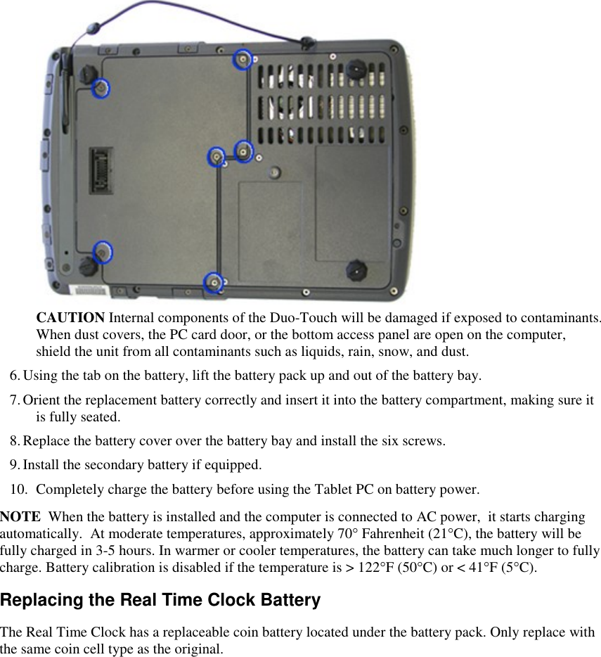    CAUTION Internal components of the Duo-Touch will be damaged if exposed to contaminants. When dust covers, the PC card door, or the bottom access panel are open on the computer, shield the unit from all contaminants such as liquids, rain, snow, and dust. 6. Using the tab on the battery, lift the battery pack up and out of the battery bay. 7. Orient the replacement battery correctly and insert it into the battery compartment, making sure it is fully seated. 8. Replace the battery cover over the battery bay and install the six screws. 9. Install the secondary battery if equipped. 10. Completely charge the battery before using the Tablet PC on battery power. NOTE  When the battery is installed and the computer is connected to AC power,  it starts charging automatically.  At moderate temperatures, approximately 70° Fahrenheit (21°C), the battery will be fully charged in 3-5 hours. In warmer or cooler temperatures, the battery can take much longer to fully charge. Battery calibration is disabled if the temperature is &gt; 122°F (50°C) or &lt; 41°F (5°C). Replacing the Real Time Clock Battery The Real Time Clock has a replaceable coin battery located under the battery pack. Only replace with the same coin cell type as the original. 