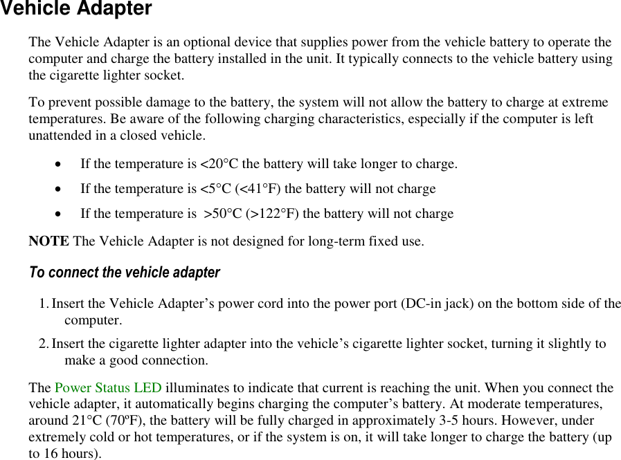   Vehicle Adapter The Vehicle Adapter is an optional device that supplies power from the vehicle battery to operate the computer and charge the battery installed in the unit. It typically connects to the vehicle battery using the cigarette lighter socket.  To prevent possible damage to the battery, the system will not allow the battery to charge at extreme temperatures. Be aware of the following charging characteristics, especially if the computer is left unattended in a closed vehicle.  If the temperature is &lt;20°C the battery will take longer to charge.  If the temperature is &lt;5°C (&lt;41°F) the battery will not charge  If the temperature is  &gt;50°C (&gt;122°F) the battery will not charge NOTE The Vehicle Adapter is not designed for long-term fixed use. To connect the vehicle adapter 1. Insert the Vehicle Adapter’s power cord into the power port (DC-in jack) on the bottom side of the computer. 2. Insert the cigarette lighter adapter into the vehicle’s cigarette lighter socket, turning it slightly to make a good connection. The Power Status LED illuminates to indicate that current is reaching the unit. When you connect the vehicle adapter, it automatically begins charging the computer’s battery. At moderate temperatures, around 21°C (70ºF), the battery will be fully charged in approximately 3-5 hours. However, under extremely cold or hot temperatures, or if the system is on, it will take longer to charge the battery (up to 16 hours). 