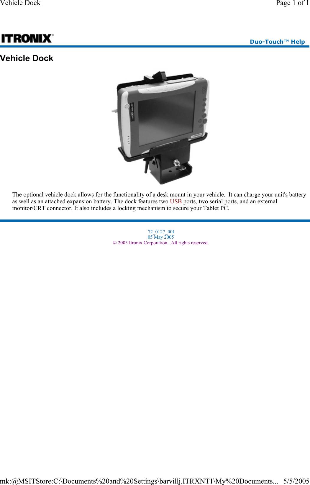 Vehicle Dock  The optional vehicle dock allows for the functionality of a desk mount in your vehicle.  It can charge your unit&apos;s battery as well as an attached expansion battery. The dock features two USB ports, two serial ports, and an external monitor/CRT connector. It also includes a locking mechanism to secure your Tablet PC.  Duo-Touch™ Help  72_0127_001 05 May 2005 © 2005 Itronix Corporation.  All rights reserved.Page 1 of 1Vehicle Dock5/5/2005mk:@MSITStore:C:\Documents%20and%20Settings\barvillj.ITRXNT1\My%20Documents...