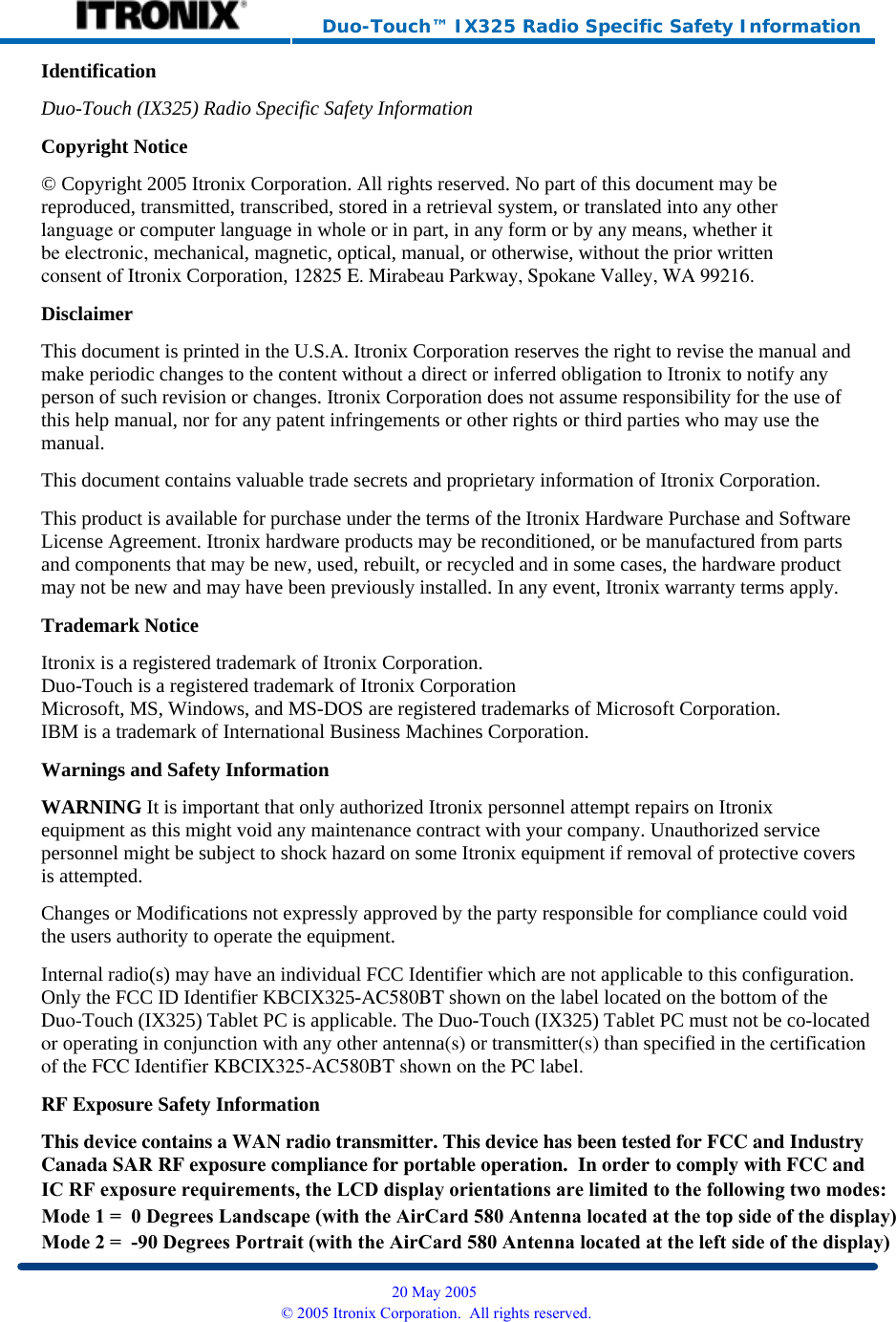     Duo-Touch™ IX325 Radio Specific Safety Information Identification Duo-Touch (IX325) Radio Specific Safety InformationCopyright Notice © Copyright 2005 Itronix Corporation. All rights reserved. No part of this document may be reproduced, transmitted, transcribed, stored in a retrieval system, or translated into any otherlanguage or computer language in whole or in part, in any form or by any means, whether itbe electronic, mechanical, magnetic, optical, manual, or otherwise, without the prior writtenconsent of Itronix Corporation, 12825 E. Mirabeau Parkway, Spokane Valley, WA 99216. Disclaimer This document is printed in the U.S.A. Itronix Corporation reserves the right to revise the manual and make periodic changes to the content without a direct or inferred obligation to Itronix to notify any person of such revision or changes. Itronix Corporation does not assume responsibility for the use of this help manual, nor for any patent infringements or other rights or third parties who may use the manual. This document contains valuable trade secrets and proprietary information of Itronix Corporation. This product is available for purchase under the terms of the Itronix Hardware Purchase and Software License Agreement. Itronix hardware products may be reconditioned, or be manufactured from parts and components that may be new, used, rebuilt, or recycled and in some cases, the hardware product may not be new and may have been previously installed. In any event, Itronix warranty terms apply. Trademark Notice Itronix is a registered trademark of Itronix Corporation. Duo-Touch is a registered trademark of Itronix Corporation Microsoft, MS, Windows, and MS-DOS are registered trademarks of Microsoft Corporation. IBM is a trademark of International Business Machines Corporation. Warnings and Safety Information WARNING It is important that only authorized Itronix personnel attempt repairs on Itronix equipment as this might void any maintenance contract with your company. Unauthorized service personnel might be subject to shock hazard on some Itronix equipment if removal of protective covers is attempted. Changes or Modifications not expressly approved by the party responsible for compliance could void the users authority to operate the equipment. Internal radio(s) may have an individual FCC Identifier which are not applicable to this configuration. Only the FCC ID Identifier KBCIX325-AC580BT shown on the label located on the bottom of theDuo-Touch (IX325) Tablet PC is applicable. The Duo-Touch (IX325) Tablet PC must not be co-locatedor operating in conjunction with any other antenna(s) or transmitter(s) than specified in the certificationof the FCC Identifier KBCIX325-AC580BT shown on the PC label.RF Exposure Safety Information This device contains a WAN radio transmitter. This device has been tested for FCC and IndustryCanada SAR RF exposure compliance for portable operation.  In order to comply with FCC and  20 May 2005 © 2005 Itronix Corporation.  All rights reserved.IC RF exposure requirements, the LCD display orientations are limited to the following two modes:Mode 1 =  0 Degrees Landscape (with the AirCard 580 Antenna located at the top side of the display)Mode 2 =  -90 Degrees Portrait (with the AirCard 580 Antenna located at the left side of the display)