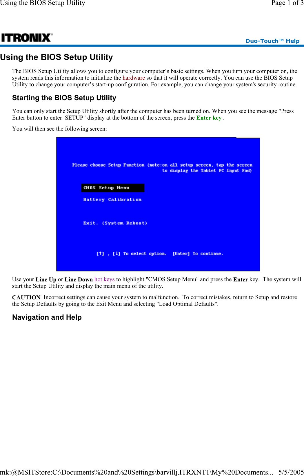 Using the BIOS Setup Utility The BIOS Setup Utility allows you to configure your computer’s basic settings. When you turn your computer on, the system reads this information to initialize the hardware so that it will operate correctly. You can use the BIOS Setup Utility to change your computer’s start-up configuration. For example, you can change your system&apos;s security routine. Starting the BIOS Setup Utility You can only start the Setup Utility shortly after the computer has been turned on. When you see the message &quot;Press Enter button to enter  SETUP&quot; display at the bottom of the screen, press the Enter key . You will then see the following screen:  Use your Line Up or Line Down hot keys to highlight &quot;CMOS Setup Menu&quot; and press the Enter key.  The system will start the Setup Utility and display the main menu of the utility. CAUTION  Incorrect settings can cause your system to malfunction.  To correct mistakes, return to Setup and restore the Setup Defaults by going to the Exit Menu and selecting &quot;Load Optimal Defaults&quot;. Navigation and Help Duo-Touch™ Help Page 1 of 3Using the BIOS Setup Utility5/5/2005mk:@MSITStore:C:\Documents%20and%20Settings\barvillj.ITRXNT1\My%20Documents...