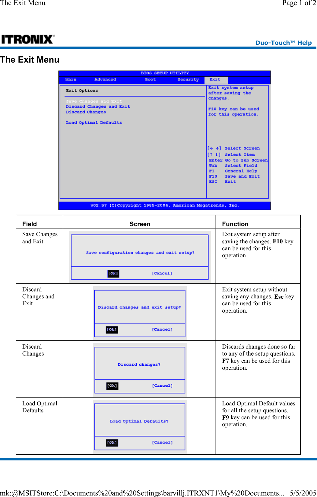 The Exit Menu  Field  Screen  Function Save Changes and Exit   Exit system setup after saving the changes. F10 key can be used for this operation Discard Changes and Exit Exit system setup without saving any changes. Esc key can be used for this operation. Discard Changes Discards changes done so far to any of the setup questions. F7 key can be used for this operation. Load Optimal Defaults Load Optimal Default values for all the setup questions. F9 key can be used for this operation. Duo-Touch™ Help Page 1 of 2The Exit Menu5/5/2005mk:@MSITStore:C:\Documents%20and%20Settings\barvillj.ITRXNT1\My%20Documents...