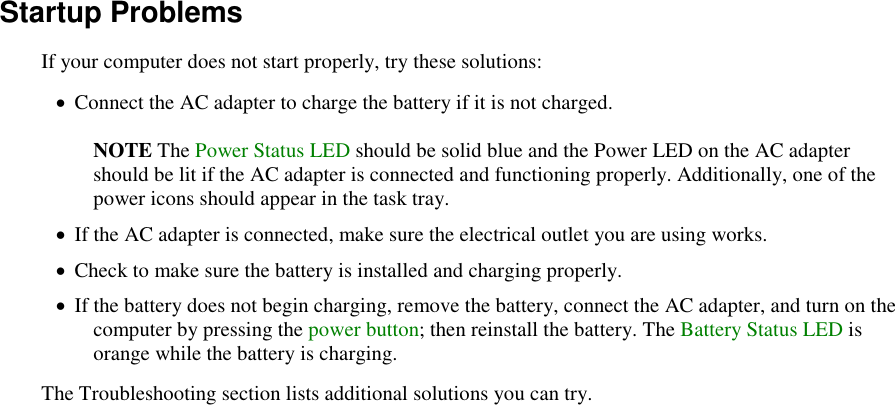   Startup Problems If your computer does not start properly, try these solutions:  Connect the AC adapter to charge the battery if it is not charged.  NOTE The Power Status LED should be solid blue and the Power LED on the AC adapter should be lit if the AC adapter is connected and functioning properly. Additionally, one of the power icons should appear in the task tray.  If the AC adapter is connected, make sure the electrical outlet you are using works.  Check to make sure the battery is installed and charging properly.  If the battery does not begin charging, remove the battery, connect the AC adapter, and turn on the computer by pressing the power button; then reinstall the battery. The Battery Status LED is orange while the battery is charging. The Troubleshooting section lists additional solutions you can try. 