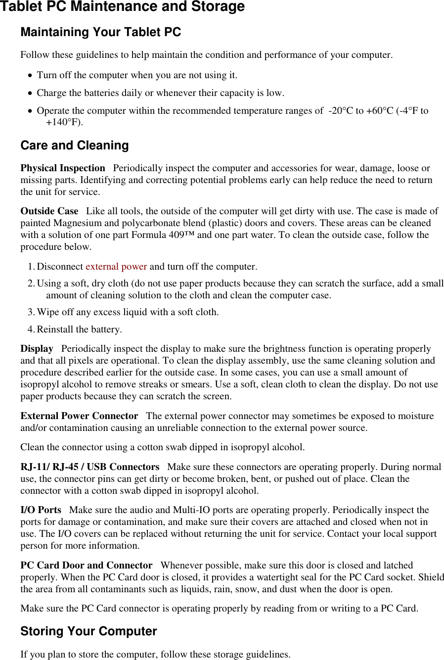   Tablet PC Maintenance and Storage Maintaining Your Tablet PC Follow these guidelines to help maintain the condition and performance of your computer.   Turn off the computer when you are not using it.  Charge the batteries daily or whenever their capacity is low.  Operate the computer within the recommended temperature ranges of  -20°C to +60°C (-4°F to +140°F).  Care and Cleaning Physical Inspection   Periodically inspect the computer and accessories for wear, damage, loose or missing parts. Identifying and correcting potential problems early can help reduce the need to return the unit for service. Outside Case   Like all tools, the outside of the computer will get dirty with use. The case is made of painted Magnesium and polycarbonate blend (plastic) doors and covers. These areas can be cleaned with a solution of one part Formula 409™ and one part water. To clean the outside case, follow the procedure below.  1. Disconnect external power and turn off the computer. 2. Using a soft, dry cloth (do not use paper products because they can scratch the surface, add a small amount of cleaning solution to the cloth and clean the computer case. 3. Wipe off any excess liquid with a soft cloth.  4. Reinstall the battery. Display   Periodically inspect the display to make sure the brightness function is operating properly and that all pixels are operational. To clean the display assembly, use the same cleaning solution and procedure described earlier for the outside case. In some cases, you can use a small amount of isopropyl alcohol to remove streaks or smears. Use a soft, clean cloth to clean the display. Do not use paper products because they can scratch the screen.  External Power Connector   The external power connector may sometimes be exposed to moisture and/or contamination causing an unreliable connection to the external power source. Clean the connector using a cotton swab dipped in isopropyl alcohol.  RJ-11/ RJ-45 / USB Connectors   Make sure these connectors are operating properly. During normal use, the connector pins can get dirty or become broken, bent, or pushed out of place. Clean the connector with a cotton swab dipped in isopropyl alcohol.  I/O Ports   Make sure the audio and Multi-IO ports are operating properly. Periodically inspect the ports for damage or contamination, and make sure their covers are attached and closed when not in use. The I/O covers can be replaced without returning the unit for service. Contact your local support person for more information. PC Card Door and Connector   Whenever possible, make sure this door is closed and latched properly. When the PC Card door is closed, it provides a watertight seal for the PC Card socket. Shield the area from all contaminants such as liquids, rain, snow, and dust when the door is open.  Make sure the PC Card connector is operating properly by reading from or writing to a PC Card. Storing Your Computer If you plan to store the computer, follow these storage guidelines.  