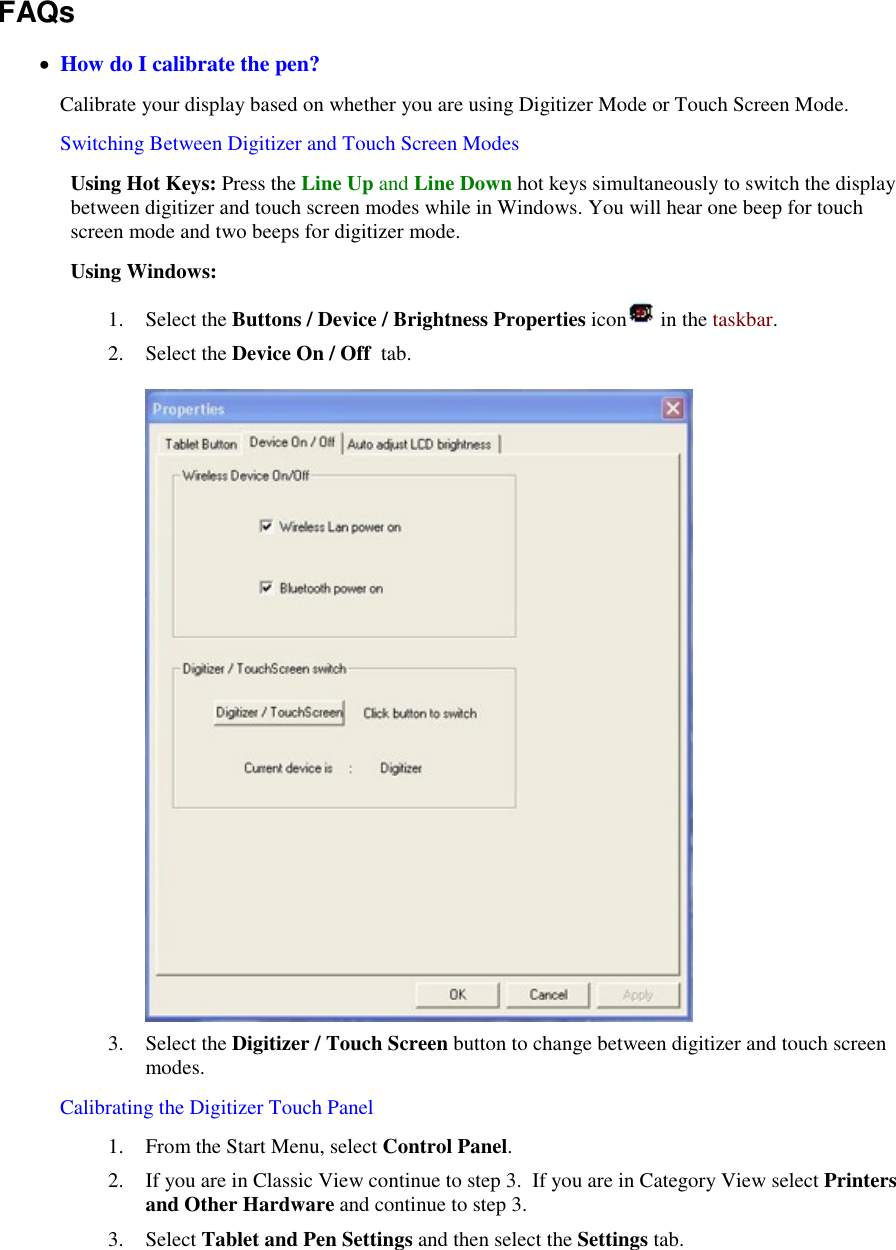    FAQs   How do I calibrate the pen? Calibrate your display based on whether you are using Digitizer Mode or Touch Screen Mode. Switching Between Digitizer and Touch Screen Modes Using Hot Keys: Press the Line Up and Line Down hot keys simultaneously to switch the display between digitizer and touch screen modes while in Windows. You will hear one beep for touch screen mode and two beeps for digitizer mode. Using Windows: 1. Select the Buttons / Device / Brightness Properties icon  in the taskbar.  2. Select the Device On / Off  tab.    3. Select the Digitizer / Touch Screen button to change between digitizer and touch screen modes. Calibrating the Digitizer Touch Panel  1. From the Start Menu, select Control Panel.   2. If you are in Classic View continue to step 3.  If you are in Category View select Printers and Other Hardware and continue to step 3. 3. Select Tablet and Pen Settings and then select the Settings tab. 