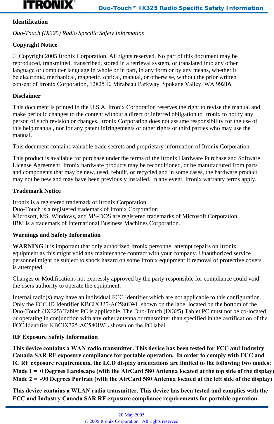     Duo-Touch™ IX325 Radio Specific Safety Information Identification Duo-Touch (IX325) Radio Specific Safety InformationCopyright Notice © Copyright 2005 Itronix Corporation. All rights reserved. No part of this document may be reproduced, transmitted, transcribed, stored in a retrieval system, or translated into any otherlanguage or computer language in whole or in part, in any form or by any means, whether itbe electronic, mechanical, magnetic, optical, manual, or otherwise, without the prior writtenconsent of Itronix Corporation, 12825 E. Mirabeau Parkway, Spokane Valley, WA 99216. Disclaimer This document is printed in the U.S.A. Itronix Corporation reserves the right to revise the manual and make periodic changes to the content without a direct or inferred obligation to Itronix to notify any person of such revision or changes. Itronix Corporation does not assume responsibility for the use of this help manual, nor for any patent infringements or other rights or third parties who may use the manual. This document contains valuable trade secrets and proprietary information of Itronix Corporation. This product is available for purchase under the terms of the Itronix Hardware Purchase and Software License Agreement. Itronix hardware products may be reconditioned, or be manufactured from parts and components that may be new, used, rebuilt, or recycled and in some cases, the hardware product may not be new and may have been previously installed. In any event, Itronix warranty terms apply. Trademark Notice Itronix is a registered trademark of Itronix Corporation. Duo-Touch is a registered trademark of Itronix Corporation Microsoft, MS, Windows, and MS-DOS are registered trademarks of Microsoft Corporation. IBM is a trademark of International Business Machines Corporation. Warnings and Safety Information WARNING It is important that only authorized Itronix personnel attempt repairs on Itronix equipment as this might void any maintenance contract with your company. Unauthorized service personnel might be subject to shock hazard on some Itronix equipment if removal of protective covers is attempted. Changes or Modifications not expressly approved by the party responsible for compliance could void the users authority to operate the equipment. Internal radio(s) may have an individual FCC Identifier which are not applicable to this configuration. Only the FCC ID Identifier KBCIX325-AC580IWL shown on the label located on the bottom of theDuo-Touch (IX325) Tablet PC is applicable. The Duo-Touch (IX325) Tablet PC must not be co-locatedor operating in conjunction with any other antenna or transmitter than specified in the certification of theFCC Identifier KBCIX325-AC580IWL shown on the PC label.RF Exposure Safety Information This device contains a WAN radio transmitter. This device has been tested for FCC and IndustryCanada SAR RF exposure compliance for portable operation.  In order to comply with FCC and  20 May 2005 © 2005 Itronix Corporation.  All rights reserved.IC RF exposure requirements, the LCD display orientations are limited to the following two modes:Mode 1 =  0 Degrees Landscape (with the AirCard 580 Antenna located at the top side of the display)Mode 2 =  -90 Degrees Portrait (with the AirCard 580 Antenna located at the left side of the display)This device contains a WLAN radio transmitter. This device has been tested and complies with the FCC and Industry Canada SAR RF exposure compliance requirements for portable operation.