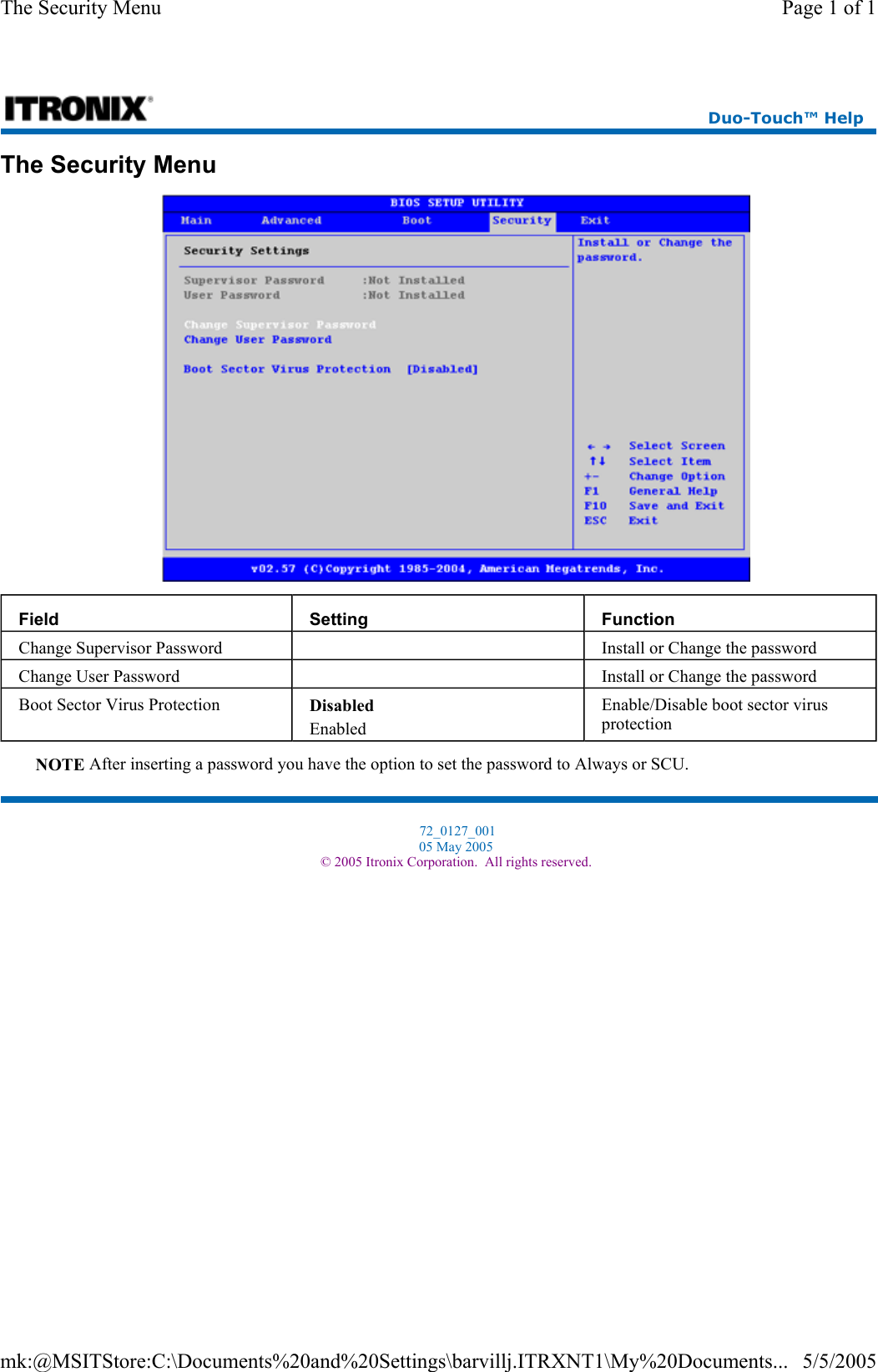 The Security Menu  NOTE After inserting a password you have the option to set the password to Always or SCU. Field  Setting  Function Change Supervisor Password     Install or Change the password Change User Password     Install or Change the password Boot Sector Virus Protection  Disabled Enabled Enable/Disable boot sector virus protection Duo-Touch™ Help  72_0127_001 05 May 2005 © 2005 Itronix Corporation.  All rights reserved.Page 1 of 1The Security Menu5/5/2005mk:@MSITStore:C:\Documents%20and%20Settings\barvillj.ITRXNT1\My%20Documents...