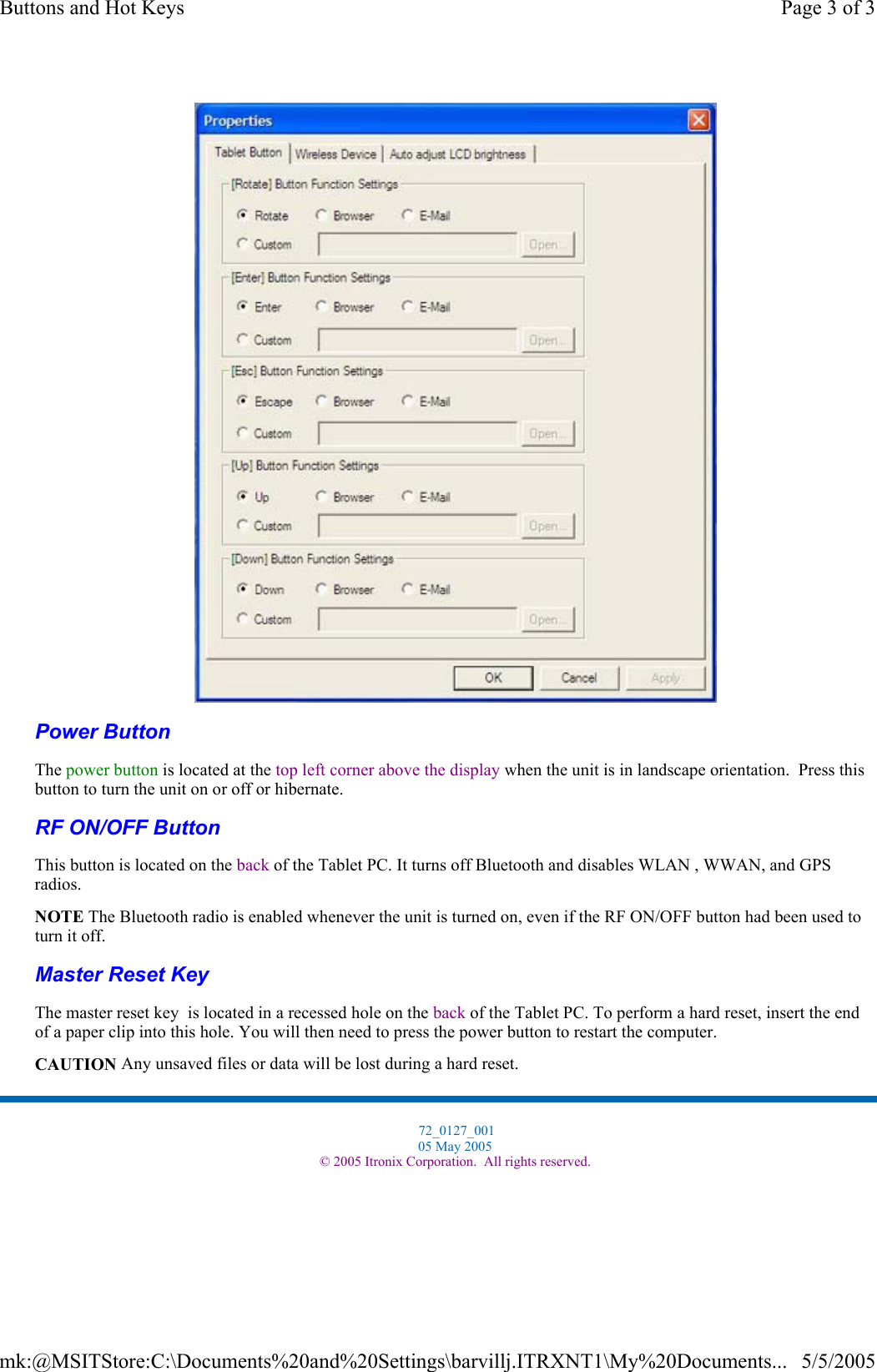  Power Button  RF ON/OFF Button  Master Reset Key   The power button is located at the top left corner above the display when the unit is in landscape orientation.  Press this button to turn the unit on or off or hibernate.This button is located on the back of the Tablet PC. It turns off Bluetooth and disables WLAN , WWAN, and GPS radios. NOTE The Bluetooth radio is enabled whenever the unit is turned on, even if the RF ON/OFF button had been used to turn it off. The master reset key  is located in a recessed hole on the back of the Tablet PC. To perform a hard reset, insert the end of a paper clip into this hole. You will then need to press the power button to restart the computer. CAUTION Any unsaved files or data will be lost during a hard reset. 72_0127_001 05 May 2005 © 2005 Itronix Corporation.  All rights reserved.Page 3 of 3Buttons and Hot Keys5/5/2005mk:@MSITStore:C:\Documents%20and%20Settings\barvillj.ITRXNT1\My%20Documents...