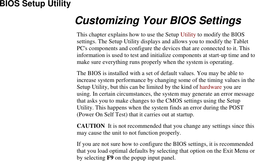   BIOS Setup Utility Customizing Your BIOS Settings This chapter explains how to use the Setup Utility to modify the BIOS settings. The Setup Utility displays and allows you to modify the Tablet PC&apos;s components and configure the devices that are connected to it. This information is used to test and initialize components at start-up time and to make sure everything runs properly when the system is operating. The BIOS is installed with a set of default values. You may be able to increase system performance by changing some of the timing values in the Setup Utility, but this can be limited by the kind of hardware you are using. In certain circumstances, the system may generate an error message that asks you to make changes to the CMOS settings using the Setup Utility. This happens when the system finds an error during the POST (Power On Self Test) that it carries out at startup. CAUTION  It is not recommended that you change any settings since this may cause the unit to not function properly.   If you are not sure how to configure the BIOS settings, it is recommended that you load optimal defaults by selecting that option on the Exit Menu or by selecting F9 on the popup input panel. 