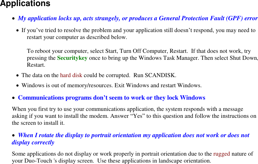   Applications    My application locks up, acts strangely, or produces a General Protection Fault (GPF) error  If you’ve tried to resolve the problem and your application still doesn’t respond, you may need to restart your computer as described below.   To reboot your computer, select Start, Turn Off Computer, Restart.  If that does not work, try pressing the Securitykey once to bring up the Windows Task Manager. Then select Shut Down, Restart.  The data on the hard disk could be corrupted.  Run SCANDISK.  Windows is out of memory/resources. Exit Windows and restart Windows.   Communications programs don’t seem to work or they lock Windows When you first try to use your communications application, the system responds with a message asking if you want to install the modem. Answer “Yes” to this question and follow the instructions on the screen to install it.   When I rotate the display to portrait orientation my application does not work or does not display correctly Some applications do not display or work properly in portrait orientation due to the rugged nature of your Duo-Touch &apos;s display screen.  Use these applications in landscape orientation. 