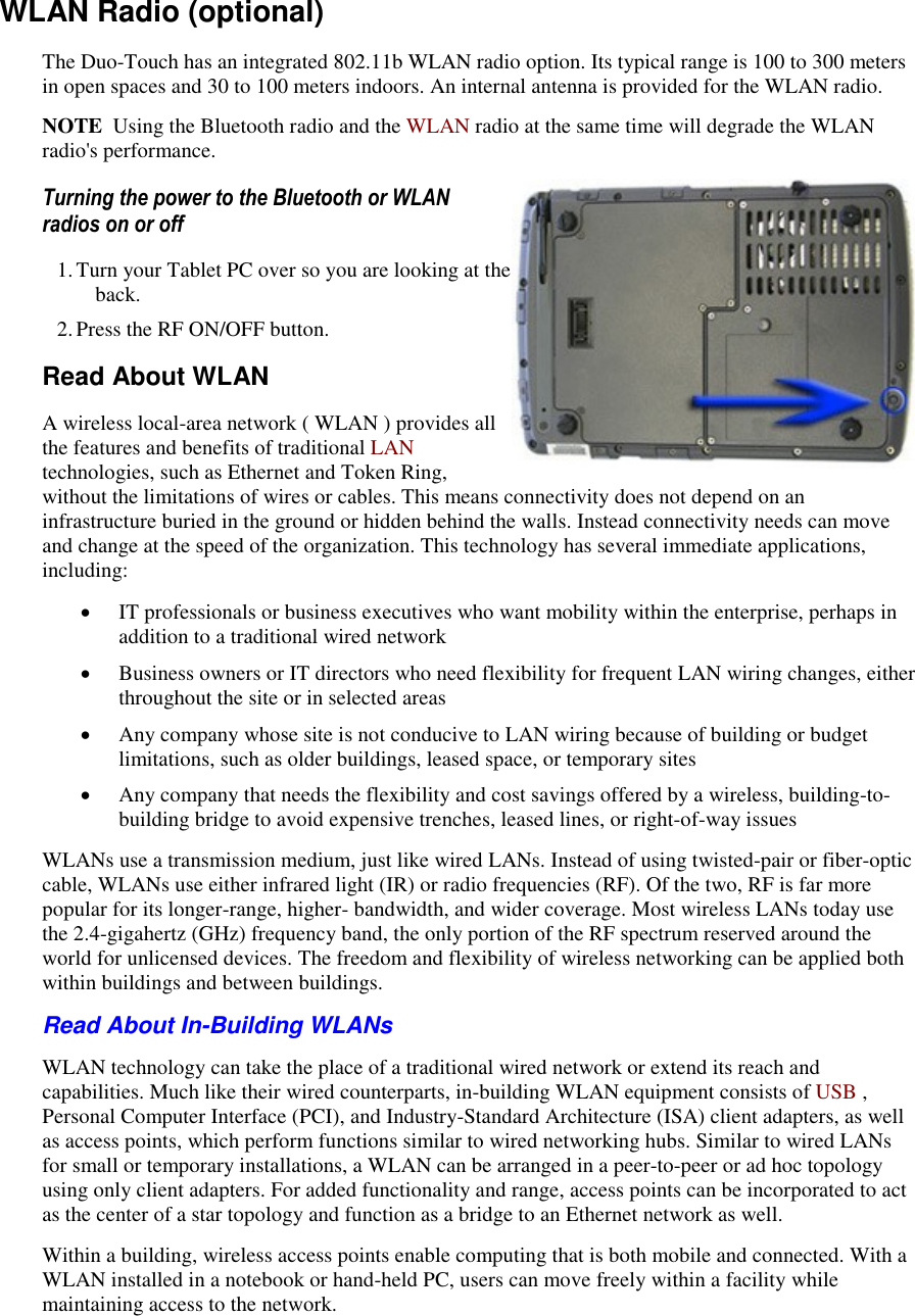   WLAN Radio (optional) The Duo-Touch has an integrated 802.11b WLAN radio option. Its typical range is 100 to 300 meters in open spaces and 30 to 100 meters indoors. An internal antenna is provided for the WLAN radio. NOTE  Using the Bluetooth radio and the WLAN radio at the same time will degrade the WLAN radio&apos;s performance. Turning the power to the Bluetooth or WLAN radios on or off 1. Turn your Tablet PC over so you are looking at the back. 2. Press the RF ON/OFF button. Read About WLAN A wireless local-area network ( WLAN ) provides all the features and benefits of traditional LAN technologies, such as Ethernet and Token Ring, without the limitations of wires or cables. This means connectivity does not depend on an infrastructure buried in the ground or hidden behind the walls. Instead connectivity needs can move and change at the speed of the organization. This technology has several immediate applications, including:  IT professionals or business executives who want mobility within the enterprise, perhaps in addition to a traditional wired network  Business owners or IT directors who need flexibility for frequent LAN wiring changes, either throughout the site or in selected areas  Any company whose site is not conducive to LAN wiring because of building or budget limitations, such as older buildings, leased space, or temporary sites  Any company that needs the flexibility and cost savings offered by a wireless, building-to-building bridge to avoid expensive trenches, leased lines, or right-of-way issues WLANs use a transmission medium, just like wired LANs. Instead of using twisted-pair or fiber-optic cable, WLANs use either infrared light (IR) or radio frequencies (RF). Of the two, RF is far more popular for its longer-range, higher- bandwidth, and wider coverage. Most wireless LANs today use the 2.4-gigahertz (GHz) frequency band, the only portion of the RF spectrum reserved around the world for unlicensed devices. The freedom and flexibility of wireless networking can be applied both within buildings and between buildings. Read About In-Building WLANs  WLAN technology can take the place of a traditional wired network or extend its reach and capabilities. Much like their wired counterparts, in-building WLAN equipment consists of USB , Personal Computer Interface (PCI), and Industry-Standard Architecture (ISA) client adapters, as well as access points, which perform functions similar to wired networking hubs. Similar to wired LANs for small or temporary installations, a WLAN can be arranged in a peer-to-peer or ad hoc topology using only client adapters. For added functionality and range, access points can be incorporated to act as the center of a star topology and function as a bridge to an Ethernet network as well. Within a building, wireless access points enable computing that is both mobile and connected. With a WLAN installed in a notebook or hand-held PC, users can move freely within a facility while maintaining access to the network. 