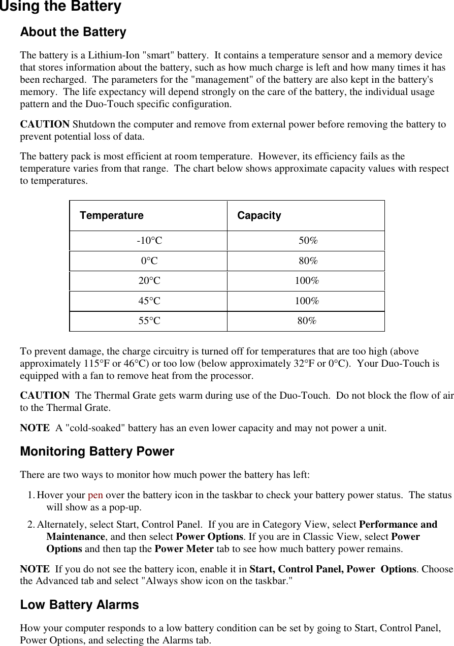   Using the Battery About the Battery The battery is a Lithium-Ion &quot;smart&quot; battery.  It contains a temperature sensor and a memory device that stores information about the battery, such as how much charge is left and how many times it has been recharged.  The parameters for the &quot;management&quot; of the battery are also kept in the battery&apos;s memory.  The life expectancy will depend strongly on the care of the battery, the individual usage pattern and the Duo-Touch specific configuration. CAUTION Shutdown the computer and remove from external power before removing the battery to prevent potential loss of data. The battery pack is most efficient at room temperature.  However, its efficiency fails as the temperature varies from that range.  The chart below shows approximate capacity values with respect to temperatures. Temperature  Capacity -10°C   50% 0°C   80% 20°C  100%  45°C  100% 55°C  80% To prevent damage, the charge circuitry is turned off for temperatures that are too high (above approximately 115°F or 46°C) or too low (below approximately 32°F or 0°C).  Your Duo-Touch is equipped with a fan to remove heat from the processor.  CAUTION  The Thermal Grate gets warm during use of the Duo-Touch.  Do not block the flow of air to the Thermal Grate.  NOTE  A &quot;cold-soaked&quot; battery has an even lower capacity and may not power a unit. Monitoring Battery Power There are two ways to monitor how much power the battery has left: 1. Hover your pen over the battery icon in the taskbar to check your battery power status.  The status will show as a pop-up. 2. Alternately, select Start, Control Panel.  If you are in Category View, select Performance and Maintenance, and then select Power Options. If you are in Classic View, select Power Options and then tap the Power Meter tab to see how much battery power remains. NOTE  If you do not see the battery icon, enable it in Start, Control Panel, Power  Options. Choose the Advanced tab and select &quot;Always show icon on the taskbar.&quot; Low Battery Alarms How your computer responds to a low battery condition can be set by going to Start, Control Panel, Power Options, and selecting the Alarms tab. 