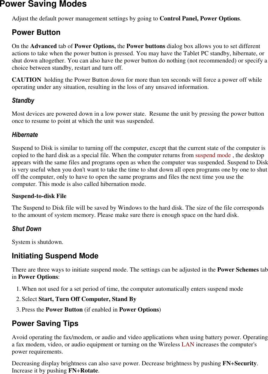   Power Saving Modes Adjust the default power management settings by going to Control Panel, Power Options. Power Button On the Advanced tab of Power Options, the Power buttons dialog box allows you to set different actions to take when the power button is pressed. You may have the Tablet PC standby, hibernate, or shut down altogether. You can also have the power button do nothing (not recommended) or specify a choice between standby, restart and turn off. CAUTION  holding the Power Button down for more than ten seconds will force a power off while operating under any situation, resulting in the loss of any unsaved information. Standby Most devices are powered down in a low power state.  Resume the unit by pressing the power button once to resume to point at which the unit was suspended. Hibernate Suspend to Disk is similar to turning off the computer, except that the current state of the computer is copied to the hard disk as a special file. When the computer returns from suspend mode , the desktop appears with the same files and programs open as when the computer was suspended. Suspend to Disk is very useful when you don&apos;t want to take the time to shut down all open programs one by one to shut off the computer, only to have to open the same programs and files the next time you use the computer. This mode is also called hibernation mode. Suspend-to-disk File The Suspend to Disk file will be saved by Windows to the hard disk. The size of the file corresponds to the amount of system memory. Please make sure there is enough space on the hard disk.  Shut Down System is shutdown. Initiating Suspend Mode There are three ways to initiate suspend mode. The settings can be adjusted in the Power Schemes tab in Power Options: 1. When not used for a set period of time, the computer automatically enters suspend mode 2. Select Start, Turn Off Computer, Stand By 3. Press the Power Button (if enabled in Power Options) Power Saving Tips Avoid operating the fax/modem, or audio and video applications when using battery power. Operating a fax modem, video, or audio equipment or turning on the Wireless LAN increases the computer&apos;s power requirements. Decreasing display brightness can also save power. Decrease brightness by pushing FN+Security. Increase it by pushing FN+Rotate. 