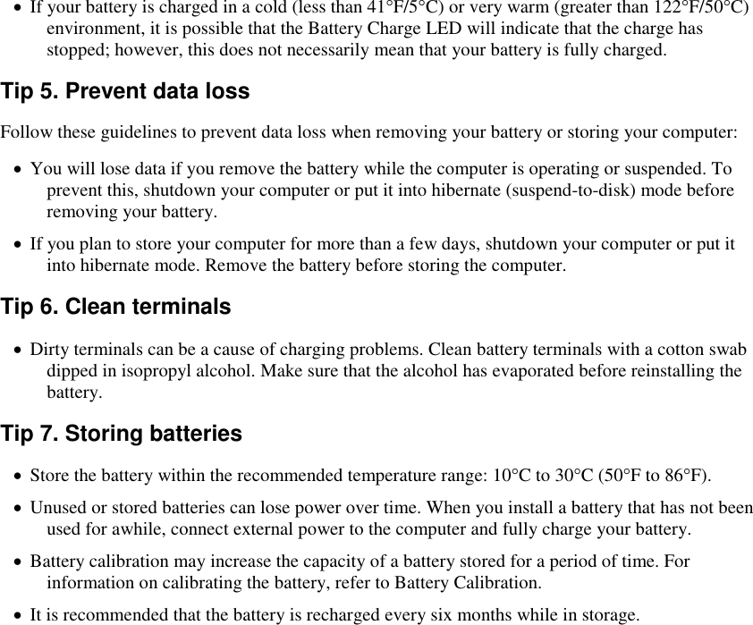    If your battery is charged in a cold (less than 41°F/5°C) or very warm (greater than 122°F/50°C) environment, it is possible that the Battery Charge LED will indicate that the charge has stopped; however, this does not necessarily mean that your battery is fully charged. Tip 5. Prevent data loss Follow these guidelines to prevent data loss when removing your battery or storing your computer:  You will lose data if you remove the battery while the computer is operating or suspended. To prevent this, shutdown your computer or put it into hibernate (suspend-to-disk) mode before removing your battery.  If you plan to store your computer for more than a few days, shutdown your computer or put it into hibernate mode. Remove the battery before storing the computer. Tip 6. Clean terminals  Dirty terminals can be a cause of charging problems. Clean battery terminals with a cotton swab dipped in isopropyl alcohol. Make sure that the alcohol has evaporated before reinstalling the battery. Tip 7. Storing batteries  Store the battery within the recommended temperature range: 10°C to 30°C (50°F to 86°F).  Unused or stored batteries can lose power over time. When you install a battery that has not been used for awhile, connect external power to the computer and fully charge your battery.  Battery calibration may increase the capacity of a battery stored for a period of time. For information on calibrating the battery, refer to Battery Calibration.  It is recommended that the battery is recharged every six months while in storage. 